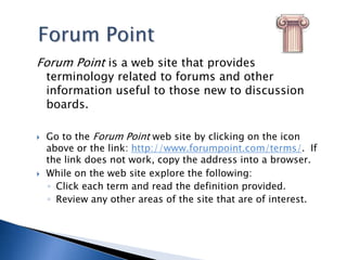 Forum PointForum Point is a web site that provides terminology related to forums and other information useful to those new to discussion boards. Go to the Forum Point web site by clicking on the icon above or the link: http://www.forumpoint.com/terms/.  If the link does not work, copy the address into a browser.While on the web site explore the following:Click each term and read the definition provided.Review any other areas of the site that are of interest. 