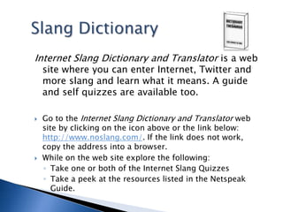 Slang DictionaryInternet Slang Dictionary and Translator is a web site where you can enter Internet, Twitter and more slang and learn what it means. A guide and self quizzes are available too.Go to the Internet Slang Dictionary and Translator web site by clicking on the icon above or the link below: http://www.noslang.com/. If the link does not work, copy the address into a browser.While on the web site explore the following:Take one or both of the Internet Slang QuizzesTake a peek at the resources listed in the Netspeak Guide.  