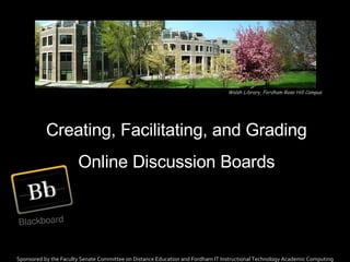 Creating, Facilitating, and Grading Online Discussion Boards Sponsored by the Faculty Senate Committee on Distance Education and Fordham IT Instructional Technology Academic Computing Walsh Library, Fordham Rose Hill Campus 