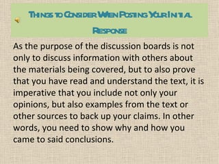 Things toConsiderW PostingY Initia
                      hen     our    l
                   Response
As the purpose of the discussion boards is not
only to discuss information with others about
the materials being covered, but to also prove
that you have read and understand the text, it is
imperative that you include not only your
opinions, but also examples from the text or
other sources to back up your claims. In other
words, you need to show why and how you
came to said conclusions.
 