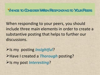 Things toConsiderW RespondingtoY Peers
                   hen           our

When responding to your peers, you should
include three main elements in order to create a
substantive posting that helps to further our
discussions.

Is my posting Insightful?
Have I created a Thorough posting?
Is my post Interesting?
 