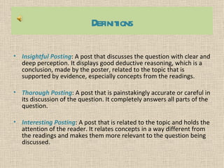 Definitions

• Insightful Posting: A post that discusses the question with clear and
  deep perception. It displays good deductive reasoning, which is a
  conclusion, made by the poster, related to the topic that is
  supported by evidence, especially concepts from the readings.

• Thorough Posting: A post that is painstakingly accurate or careful in
  its discussion of the question. It completely answers all parts of the
  question.

• Interesting Posting: A post that is related to the topic and holds the
  attention of the reader. It relates concepts in a way different from
  the readings and makes them more relevant to the question being
  discussed.
 