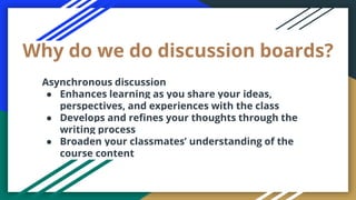 Why do we do discussion boards?
Asynchronous discussion
● Enhances learning as you share your ideas,
perspectives, and experiences with the class
● Develops and refines your thoughts through the
writing process
● Broaden your classmates’ understanding of the
course content
 