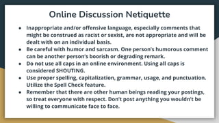 Online Discussion Netiquette
● Inappropriate and/or offensive language, especially comments that
might be construed as racist or sexist, are not appropriate and will be
dealt with on an individual basis.
● Be careful with humor and sarcasm. One person’s humorous comment
can be another person’s boorish or degrading remark.
● Do not use all caps in an online environment. Using all caps is
considered SHOUTING.
● Use proper spelling, capitalization, grammar, usage, and punctuation.
Utilize the Spell Check feature.
● Remember that there are other human beings reading your postings,
so treat everyone with respect. Don’t post anything you wouldn’t be
willing to communicate face to face.
 
