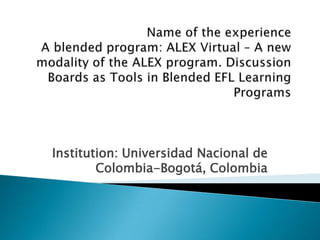 Name of the experienceA blended program: ALEX Virtual – A new modality of the ALEX program. Discussion Boards as Tools in Blended EFL Learning Programs Institution: Universidad Nacional de Colombia-Bogotá, Colombia  