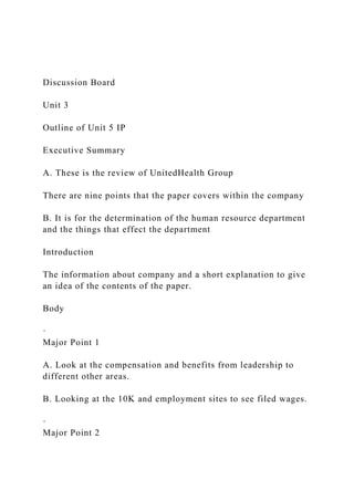 Discussion Board
Unit 3
Outline of Unit 5 IP
Executive Summary
A. These is the review of UnitedHealth Group
There are nine points that the paper covers within the company
B. It is for the determination of the human resource department
and the things that effect the department
Introduction
The information about company and a short explanation to give
an idea of the contents of the paper.
Body
·
Major Point 1
A. Look at the compensation and benefits from leadership to
different other areas.
B. Looking at the 10K and employment sites to see filed wages.
·
Major Point 2
 