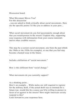 Discussion board:
What Movement Moves You?
For this discussion
, you are asked to think critically about social movements. Here
are the specific points I’d like you to address in your post…
·
What social movement do you feel passionately enough about
that you would protest in the streets? Explain why, supporting
your response with information from your course materials
and/or other credible sources.
·
This may be a current social movement, one from the past (think
the 1960s or the 1920s for example), or one that you feel may
become a heated issue in the future.
·
Include a definition of “social movement.”
·
How is this different from “social change.”
·
What movements do you currently support?
As a thinking point…
Here’s an example… While males are still required to register
for the military draft, if the actual draft was re-instated for a
future war, would this be a cause you’d be willing to protest in
favor of or against in the streets? How might American society
respond to this?
Look forward to your responses here.
 