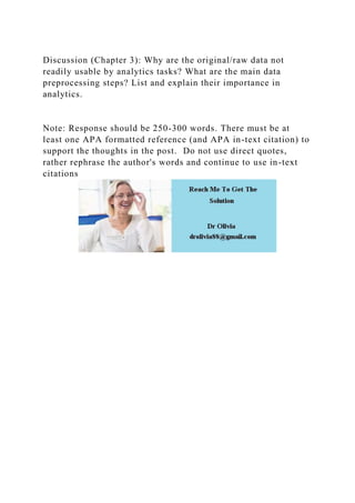 Discussion (Chapter 3): Why are the original/raw data not
readily usable by analytics tasks? What are the main data
preprocessing steps? List and explain their importance in
analytics.
Note: Response should be 250-300 words. There must be at
least one APA formatted reference (and APA in-text citation) to
support the thoughts in the post. Do not use direct quotes,
rather rephrase the author's words and continue to use in-text
citations
 