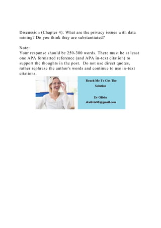 Discussion (Chapter 4): What are the privacy issues with data
mining? Do you think they are substantiated?
Note:
Your response should be 250-300 words. There must be at least
one APA formatted reference (and APA in-text citation) to
support the thoughts in the post. Do not use direct quotes,
rather rephrase the author's words and continue to use in-text
citations.
 