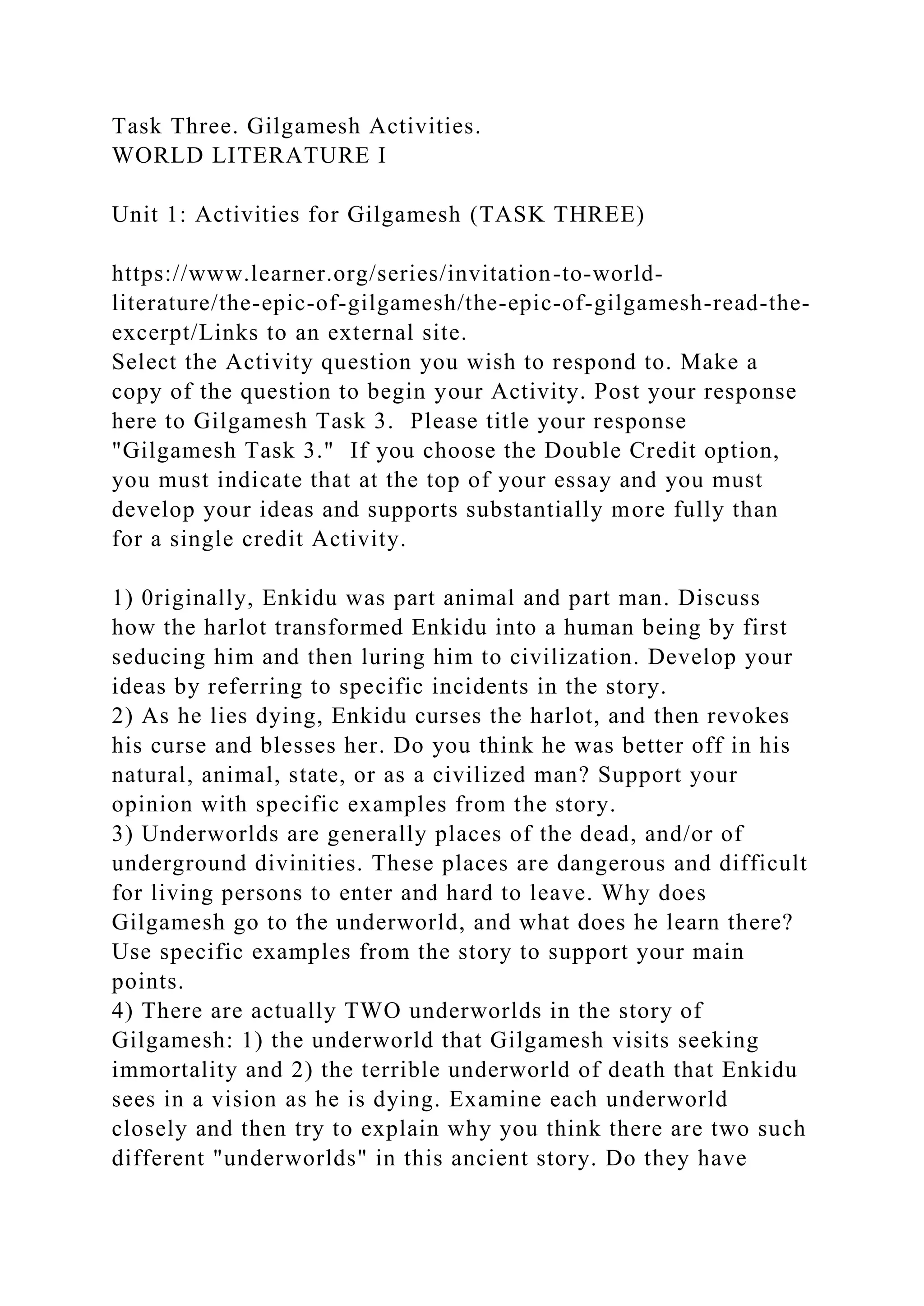 Task Three. Gilgamesh Activities.
WORLD LITERATURE I
Unit 1: Activities for Gilgamesh (TASK THREE)
https://www.learner.org/series/invitation-to-world-
literature/the-epic-of-gilgamesh/the-epic-of-gilgamesh-read-the-
excerpt/Links to an external site.
Select the Activity question you wish to respond to. Make a
copy of the question to begin your Activity. Post your response
here to Gilgamesh Task 3. Please title your response
"Gilgamesh Task 3." If you choose the Double Credit option,
you must indicate that at the top of your essay and you must
develop your ideas and supports substantially more fully than
for a single credit Activity.
1) 0riginally, Enkidu was part animal and part man. Discuss
how the harlot transformed Enkidu into a human being by first
seducing him and then luring him to civilization. Develop your
ideas by referring to specific incidents in the story.
2) As he lies dying, Enkidu curses the harlot, and then revokes
his curse and blesses her. Do you think he was better off in his
natural, animal, state, or as a civilized man? Support your
opinion with specific examples from the story.
3) Underworlds are generally places of the dead, and/or of
underground divinities. These places are dangerous and difficult
for living persons to enter and hard to leave. Why does
Gilgamesh go to the underworld, and what does he learn there?
Use specific examples from the story to support your main
points.
4) There are actually TWO underworlds in the story of
Gilgamesh: 1) the underworld that Gilgamesh visits seeking
immortality and 2) the terrible underworld of death that Enkidu
sees in a vision as he is dying. Examine each underworld
closely and then try to explain why you think there are two such
different "underworlds" in this ancient story. Do they have
 