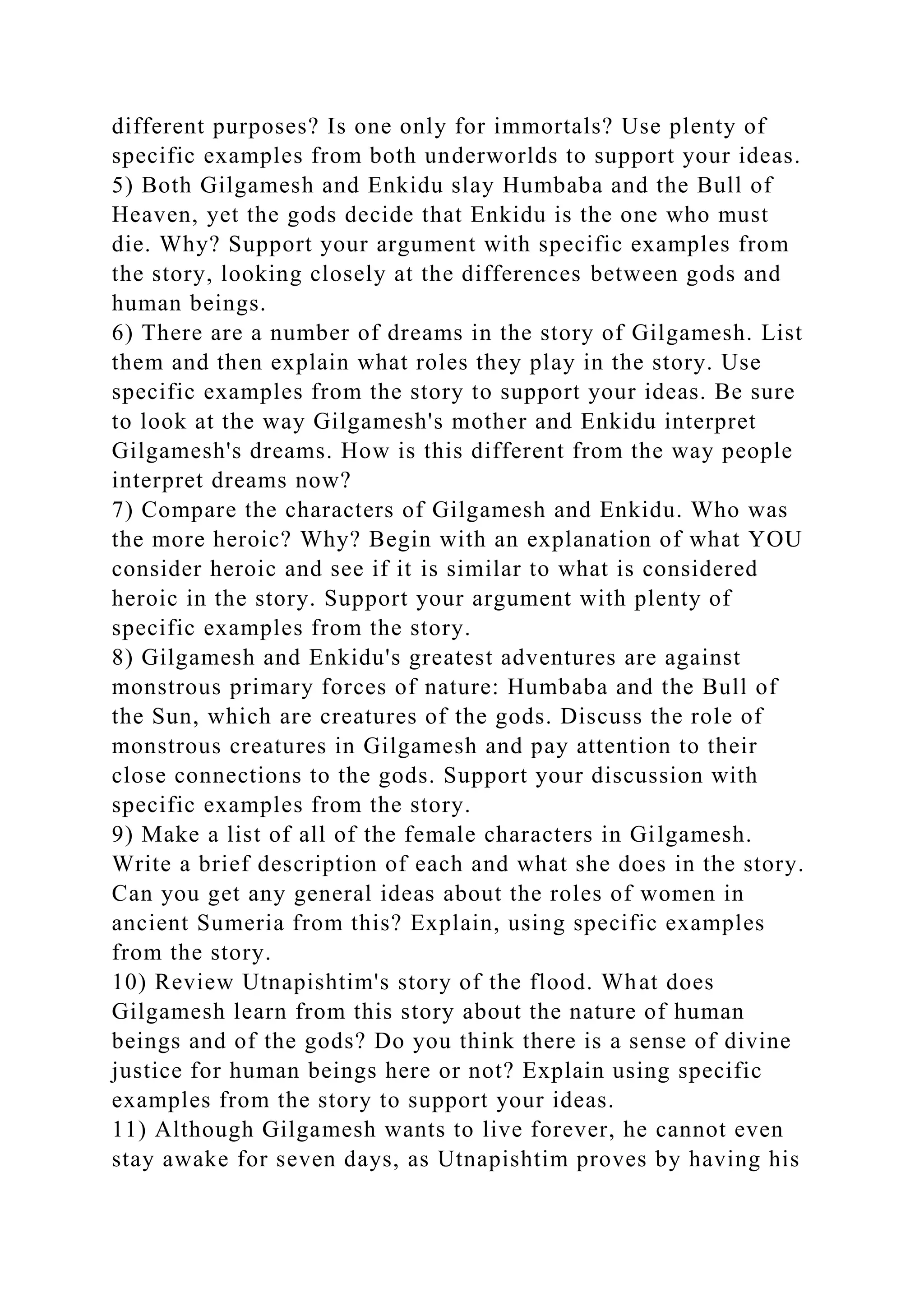 different purposes? Is one only for immortals? Use plenty of
specific examples from both underworlds to support your ideas.
5) Both Gilgamesh and Enkidu slay Humbaba and the Bull of
Heaven, yet the gods decide that Enkidu is the one who must
die. Why? Support your argument with specific examples from
the story, looking closely at the differences between gods and
human beings.
6) There are a number of dreams in the story of Gilgamesh. List
them and then explain what roles they play in the story. Use
specific examples from the story to support your ideas. Be sure
to look at the way Gilgamesh's mother and Enkidu interpret
Gilgamesh's dreams. How is this different from the way people
interpret dreams now?
7) Compare the characters of Gilgamesh and Enkidu. Who was
the more heroic? Why? Begin with an explanation of what YOU
consider heroic and see if it is similar to what is considered
heroic in the story. Support your argument with plenty of
specific examples from the story.
8) Gilgamesh and Enkidu's greatest adventures are against
monstrous primary forces of nature: Humbaba and the Bull of
the Sun, which are creatures of the gods. Discuss the role of
monstrous creatures in Gilgamesh and pay attention to their
close connections to the gods. Support your discussion with
specific examples from the story.
9) Make a list of all of the female characters in Gilgamesh.
Write a brief description of each and what she does in the story.
Can you get any general ideas about the roles of women in
ancient Sumeria from this? Explain, using specific examples
from the story.
10) Review Utnapishtim's story of the flood. What does
Gilgamesh learn from this story about the nature of human
beings and of the gods? Do you think there is a sense of divine
justice for human beings here or not? Explain using specific
examples from the story to support your ideas.
11) Although Gilgamesh wants to live forever, he cannot even
stay awake for seven days, as Utnapishtim proves by having his
 