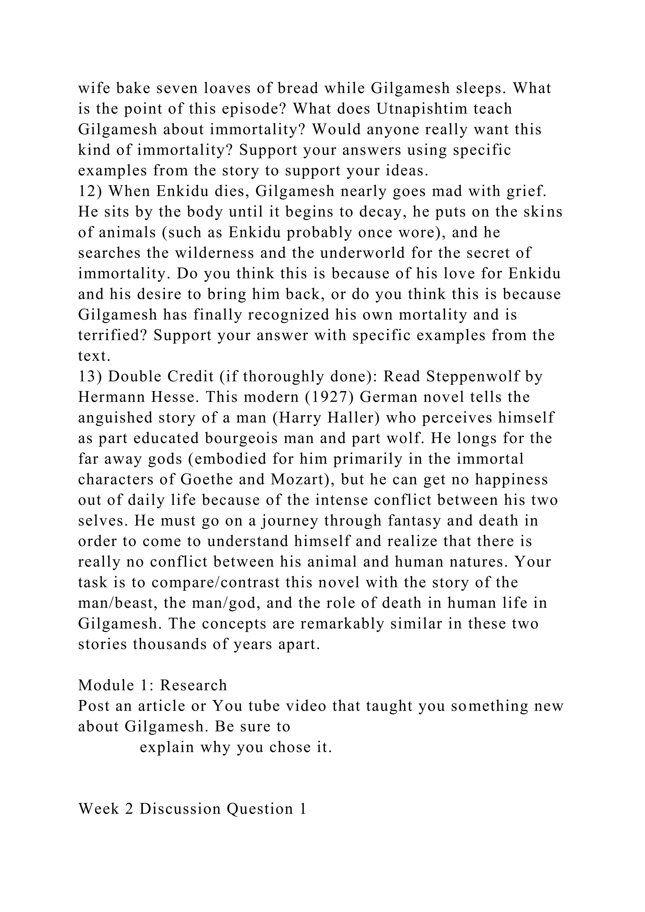 wife bake seven loaves of bread while Gilgamesh sleeps. What
is the point of this episode? What does Utnapishtim teach
Gilgamesh about immortality? Would anyone really want this
kind of immortality? Support your answers using specific
examples from the story to support your ideas.
12) When Enkidu dies, Gilgamesh nearly goes mad with grief.
He sits by the body until it begins to decay, he puts on the skins
of animals (such as Enkidu probably once wore), and he
searches the wilderness and the underworld for the secret of
immortality. Do you think this is because of his love for Enkidu
and his desire to bring him back, or do you think this is because
Gilgamesh has finally recognized his own mortality and is
terrified? Support your answer with specific examples from the
text.
13) Double Credit (if thoroughly done): Read Steppenwolf by
Hermann Hesse. This modern (1927) German novel tells the
anguished story of a man (Harry Haller) who perceives himself
as part educated bourgeois man and part wolf. He longs for the
far away gods (embodied for him primarily in the immortal
characters of Goethe and Mozart), but he can get no happiness
out of daily life because of the intense conflict between his two
selves. He must go on a journey through fantasy and death in
order to come to understand himself and realize that there is
really no conflict between his animal and human natures. Your
task is to compare/contrast this novel with the story of the
man/beast, the man/god, and the role of death in human life in
Gilgamesh. The concepts are remarkably similar in these two
stories thousands of years apart.
Module 1: Research
Post an article or You tube video that taught you something new
about Gilgamesh. Be sure to
explain why you chose it.
Week 2 Discussion Question 1
 