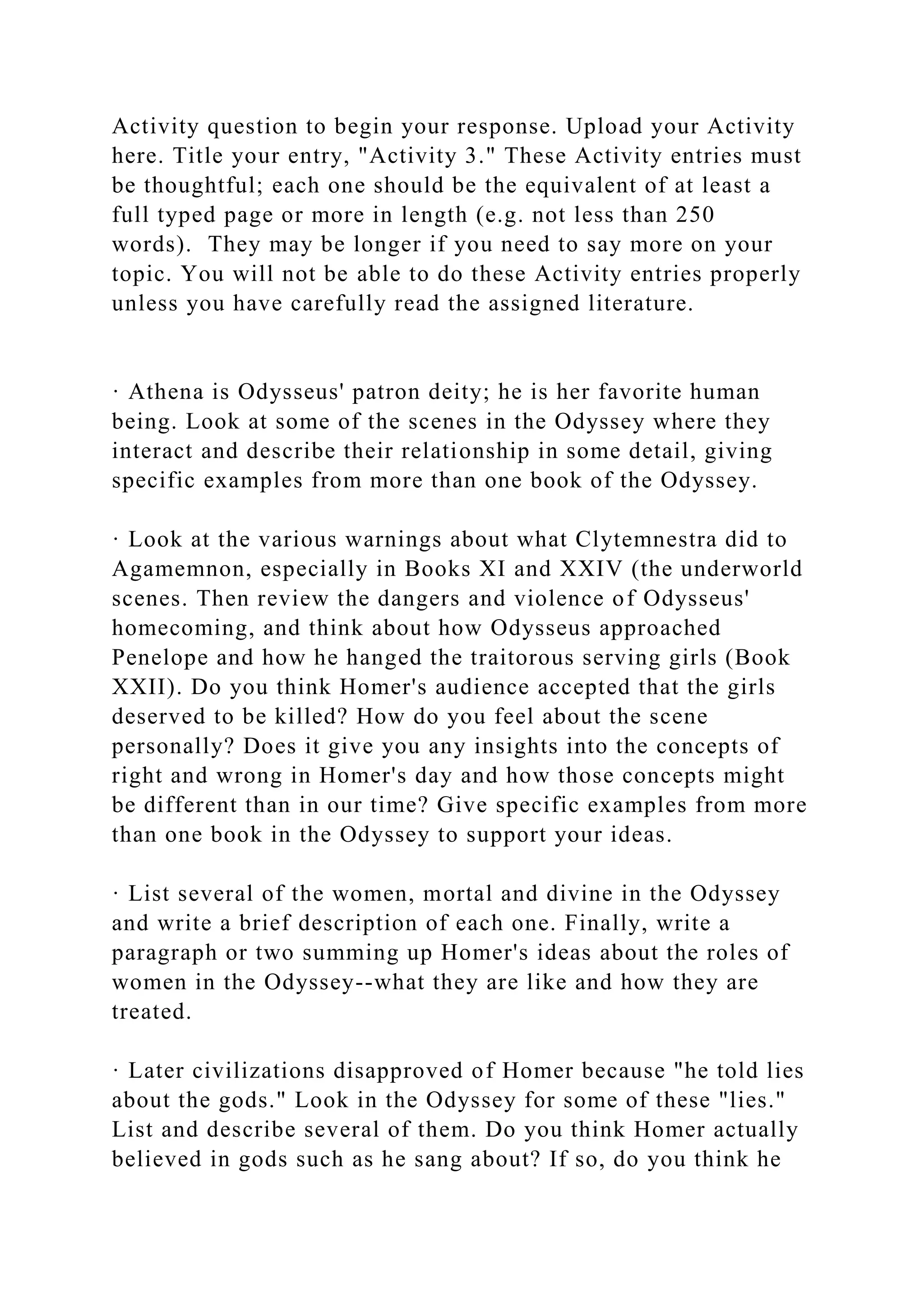 Activity question to begin your response. Upload your Activity
here. Title your entry, "Activity 3." These Activity entries must
be thoughtful; each one should be the equivalent of at least a
full typed page or more in length (e.g. not less than 250
words). They may be longer if you need to say more on your
topic. You will not be able to do these Activity entries properly
unless you have carefully read the assigned literature.
· Athena is Odysseus' patron deity; he is her favorite human
being. Look at some of the scenes in the Odyssey where they
interact and describe their relationship in some detail, giving
specific examples from more than one book of the Odyssey.
· Look at the various warnings about what Clytemnestra did to
Agamemnon, especially in Books XI and XXIV (the underworld
scenes. Then review the dangers and violence of Odysseus'
homecoming, and think about how Odysseus approached
Penelope and how he hanged the traitorous serving girls (Book
XXII). Do you think Homer's audience accepted that the girls
deserved to be killed? How do you feel about the scene
personally? Does it give you any insights into the concepts of
right and wrong in Homer's day and how those concepts might
be different than in our time? Give specific examples from more
than one book in the Odyssey to support your ideas.
· List several of the women, mortal and divine in the Odyssey
and write a brief description of each one. Finally, write a
paragraph or two summing up Homer's ideas about the roles of
women in the Odyssey--what they are like and how they are
treated.
· Later civilizations disapproved of Homer because "he told lies
about the gods." Look in the Odyssey for some of these "lies."
List and describe several of them. Do you think Homer actually
believed in gods such as he sang about? If so, do you think he
 