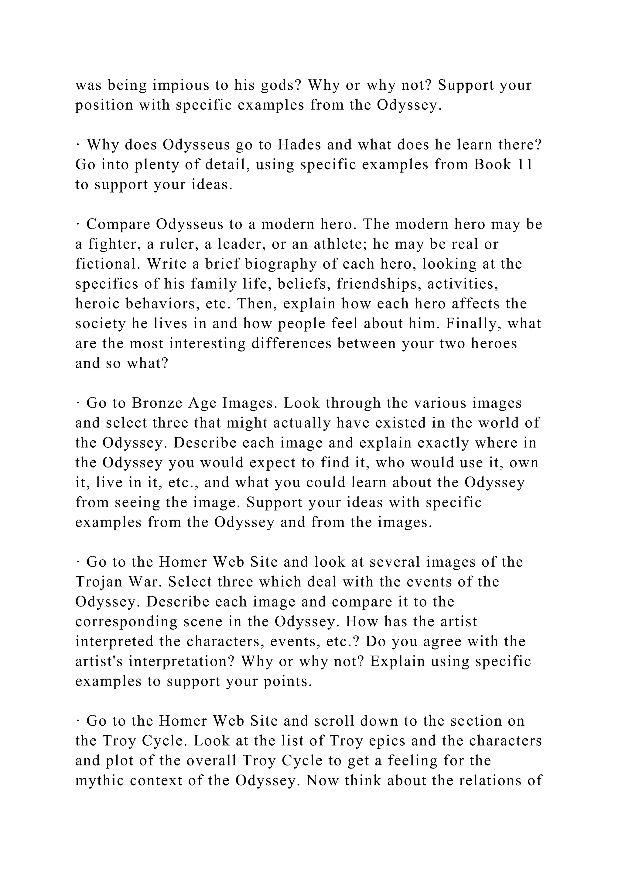 was being impious to his gods? Why or why not? Support your
position with specific examples from the Odyssey.
· Why does Odysseus go to Hades and what does he learn there?
Go into plenty of detail, using specific examples from Book 11
to support your ideas.
· Compare Odysseus to a modern hero. The modern hero may be
a fighter, a ruler, a leader, or an athlete; he may be real or
fictional. Write a brief biography of each hero, looking at the
specifics of his family life, beliefs, friendships, activities,
heroic behaviors, etc. Then, explain how each hero affects the
society he lives in and how people feel about him. Finally, what
are the most interesting differences between your two heroes
and so what?
· Go to Bronze Age Images. Look through the various images
and select three that might actually have existed in the world of
the Odyssey. Describe each image and explain exactly where in
the Odyssey you would expect to find it, who would use it, own
it, live in it, etc., and what you could learn about the Odyssey
from seeing the image. Support your ideas with specific
examples from the Odyssey and from the images.
· Go to the Homer Web Site and look at several images of the
Trojan War. Select three which deal with the events of the
Odyssey. Describe each image and compare it to the
corresponding scene in the Odyssey. How has the artist
interpreted the characters, events, etc.? Do you agree with the
artist's interpretation? Why or why not? Explain using specific
examples to support your points.
· Go to the Homer Web Site and scroll down to the section on
the Troy Cycle. Look at the list of Troy epics and the characters
and plot of the overall Troy Cycle to get a feeling for the
mythic context of the Odyssey. Now think about the relations of
 