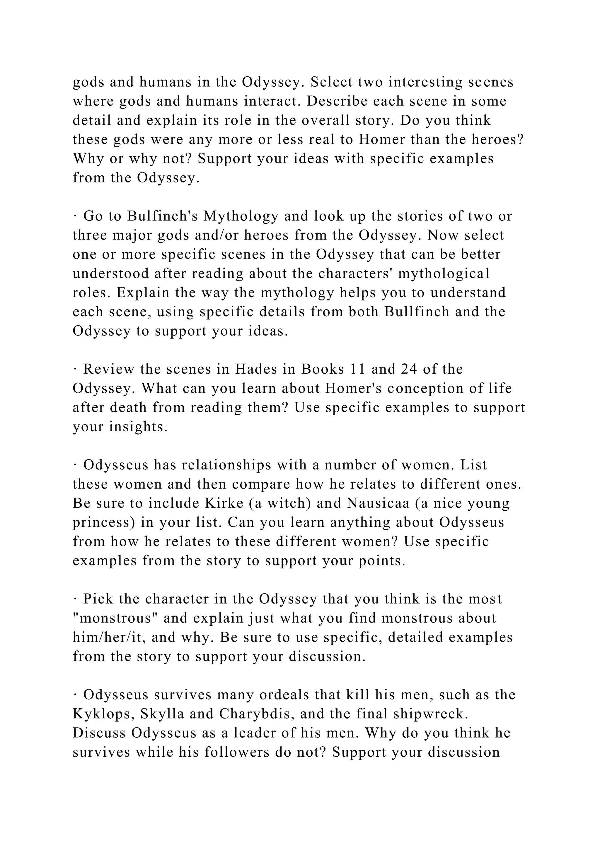 gods and humans in the Odyssey. Select two interesting scenes
where gods and humans interact. Describe each scene in some
detail and explain its role in the overall story. Do you think
these gods were any more or less real to Homer than the heroes?
Why or why not? Support your ideas with specific examples
from the Odyssey.
· Go to Bulfinch's Mythology and look up the stories of two or
three major gods and/or heroes from the Odyssey. Now select
one or more specific scenes in the Odyssey that can be better
understood after reading about the characters' mythological
roles. Explain the way the mythology helps you to understand
each scene, using specific details from both Bullfinch and the
Odyssey to support your ideas.
· Review the scenes in Hades in Books 11 and 24 of the
Odyssey. What can you learn about Homer's conception of life
after death from reading them? Use specific examples to support
your insights.
· Odysseus has relationships with a number of women. List
these women and then compare how he relates to different ones.
Be sure to include Kirke (a witch) and Nausicaa (a nice young
princess) in your list. Can you learn anything about Odysseus
from how he relates to these different women? Use specific
examples from the story to support your points.
· Pick the character in the Odyssey that you think is the most
"monstrous" and explain just what you find monstrous about
him/her/it, and why. Be sure to use specific, detailed examples
from the story to support your discussion.
· Odysseus survives many ordeals that kill his men, such as the
Kyklops, Skylla and Charybdis, and the final shipwreck.
Discuss Odysseus as a leader of his men. Why do you think he
survives while his followers do not? Support your discussion
 