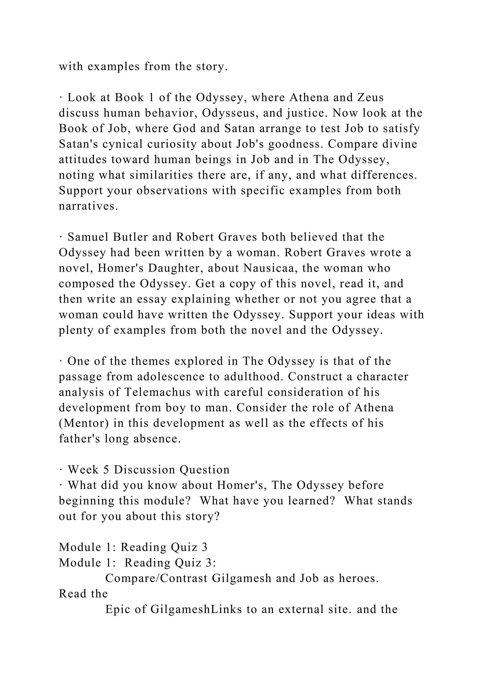 with examples from the story.
· Look at Book 1 of the Odyssey, where Athena and Zeus
discuss human behavior, Odysseus, and justice. Now look at the
Book of Job, where God and Satan arrange to test Job to satisfy
Satan's cynical curiosity about Job's goodness. Compare divine
attitudes toward human beings in Job and in The Odyssey,
noting what similarities there are, if any, and what differences.
Support your observations with specific examples from both
narratives.
· Samuel Butler and Robert Graves both believed that the
Odyssey had been written by a woman. Robert Graves wrote a
novel, Homer's Daughter, about Nausicaa, the woman who
composed the Odyssey. Get a copy of this novel, read it, and
then write an essay explaining whether or not you agree that a
woman could have written the Odyssey. Support your ideas with
plenty of examples from both the novel and the Odyssey.
· One of the themes explored in The Odyssey is that of the
passage from adolescence to adulthood. Construct a character
analysis of Telemachus with careful consideration of his
development from boy to man. Consider the role of Athena
(Mentor) in this development as well as the effects of his
father's long absence.
· Week 5 Discussion Question
· What did you know about Homer's, The Odyssey before
beginning this module? What have you learned? What stands
out for you about this story?
Module 1: Reading Quiz 3
Module 1: Reading Quiz 3:
Compare/Contrast Gilgamesh and Job as heroes.
Read the
Epic of GilgameshLinks to an external site. and the
 