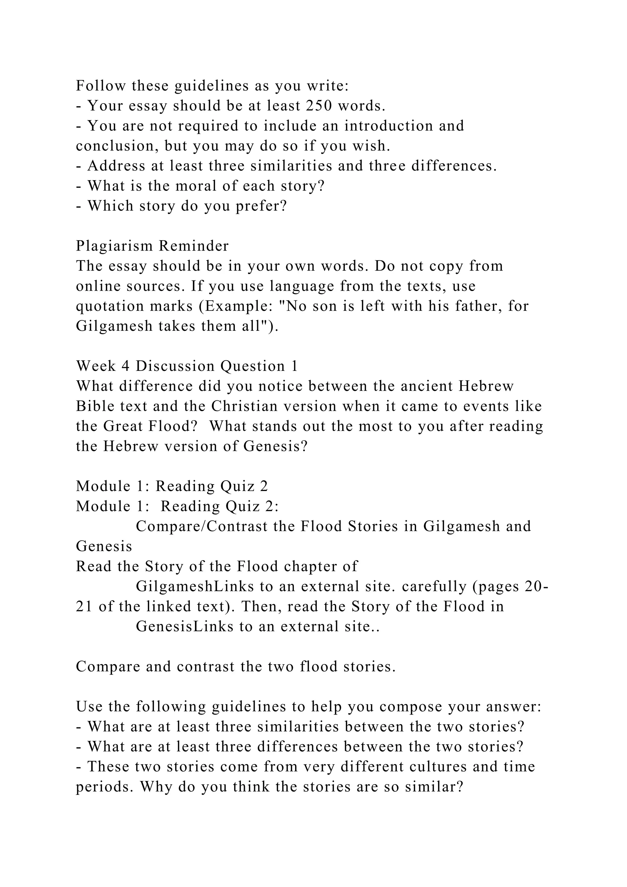 Follow these guidelines as you write:
- Your essay should be at least 250 words.
- You are not required to include an introduction and
conclusion, but you may do so if you wish.
- Address at least three similarities and three differences.
- What is the moral of each story?
- Which story do you prefer?
Plagiarism Reminder
The essay should be in your own words. Do not copy from
online sources. If you use language from the texts, use
quotation marks (Example: "No son is left with his father, for
Gilgamesh takes them all").
Week 4 Discussion Question 1
What difference did you notice between the ancient Hebrew
Bible text and the Christian version when it came to events like
the Great Flood? What stands out the most to you after reading
the Hebrew version of Genesis?
Module 1: Reading Quiz 2
Module 1: Reading Quiz 2:
Compare/Contrast the Flood Stories in Gilgamesh and
Genesis
Read the Story of the Flood chapter of
GilgameshLinks to an external site. carefully (pages 20-
21 of the linked text). Then, read the Story of the Flood in
GenesisLinks to an external site..
Compare and contrast the two flood stories.
Use the following guidelines to help you compose your answer:
- What are at least three similarities between the two stories?
- What are at least three differences between the two stories?
- These two stories come from very different cultures and time
periods. Why do you think the stories are so similar?
 