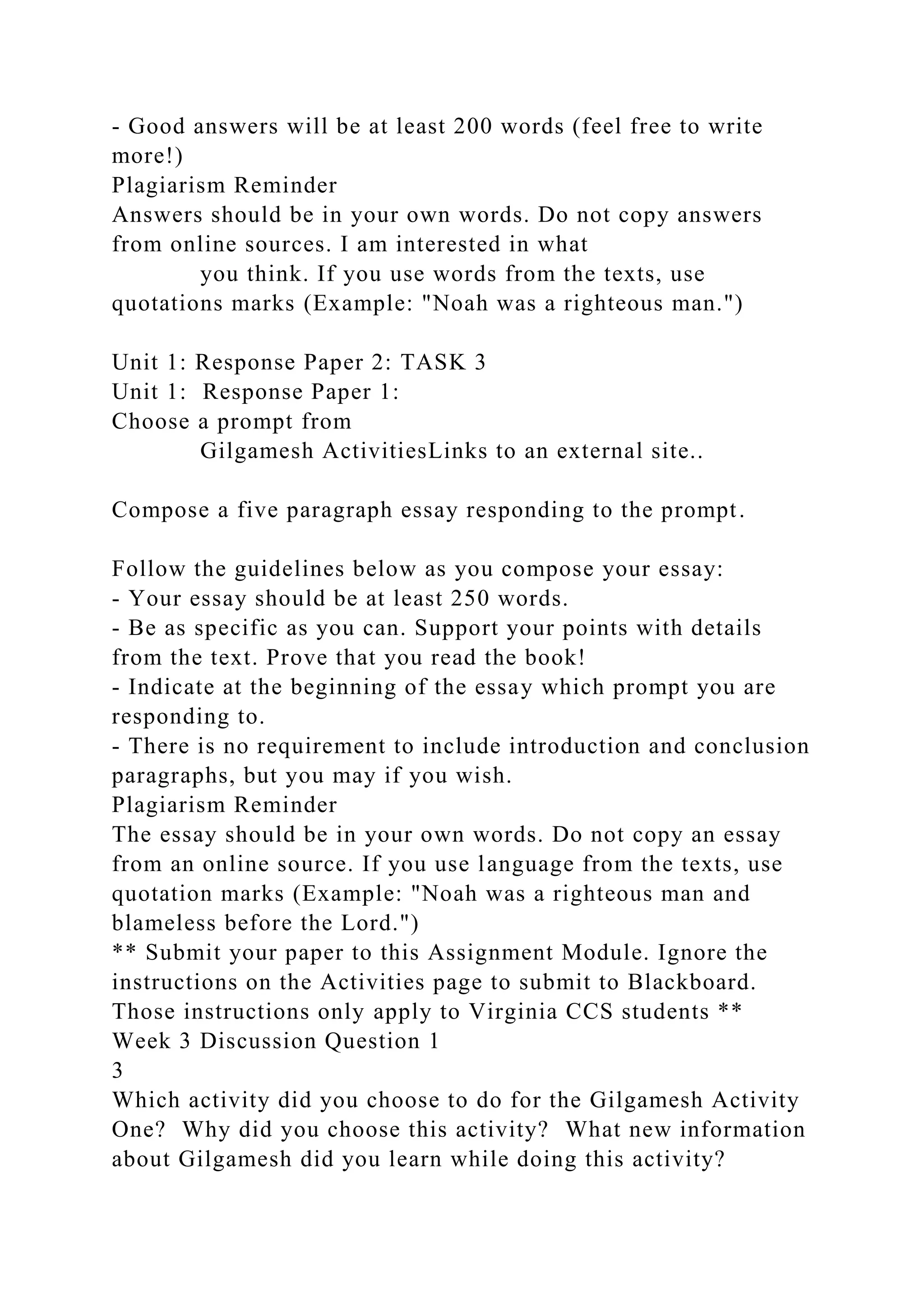 - Good answers will be at least 200 words (feel free to write
more!)
Plagiarism Reminder
Answers should be in your own words. Do not copy answers
from online sources. I am interested in what
you think. If you use words from the texts, use
quotations marks (Example: "Noah was a righteous man.")
Unit 1: Response Paper 2: TASK 3
Unit 1: Response Paper 1:
Choose a prompt from
Gilgamesh ActivitiesLinks to an external site..
Compose a five paragraph essay responding to the prompt.
Follow the guidelines below as you compose your essay:
- Your essay should be at least 250 words.
- Be as specific as you can. Support your points with details
from the text. Prove that you read the book!
- Indicate at the beginning of the essay which prompt you are
responding to.
- There is no requirement to include introduction and conclusion
paragraphs, but you may if you wish.
Plagiarism Reminder
The essay should be in your own words. Do not copy an essay
from an online source. If you use language from the texts, use
quotation marks (Example: "Noah was a righteous man and
blameless before the Lord.")
** Submit your paper to this Assignment Module. Ignore the
instructions on the Activities page to submit to Blackboard.
Those instructions only apply to Virginia CCS students **
Week 3 Discussion Question 1
3
Which activity did you choose to do for the Gilgamesh Activity
One? Why did you choose this activity? What new information
about Gilgamesh did you learn while doing this activity?
 