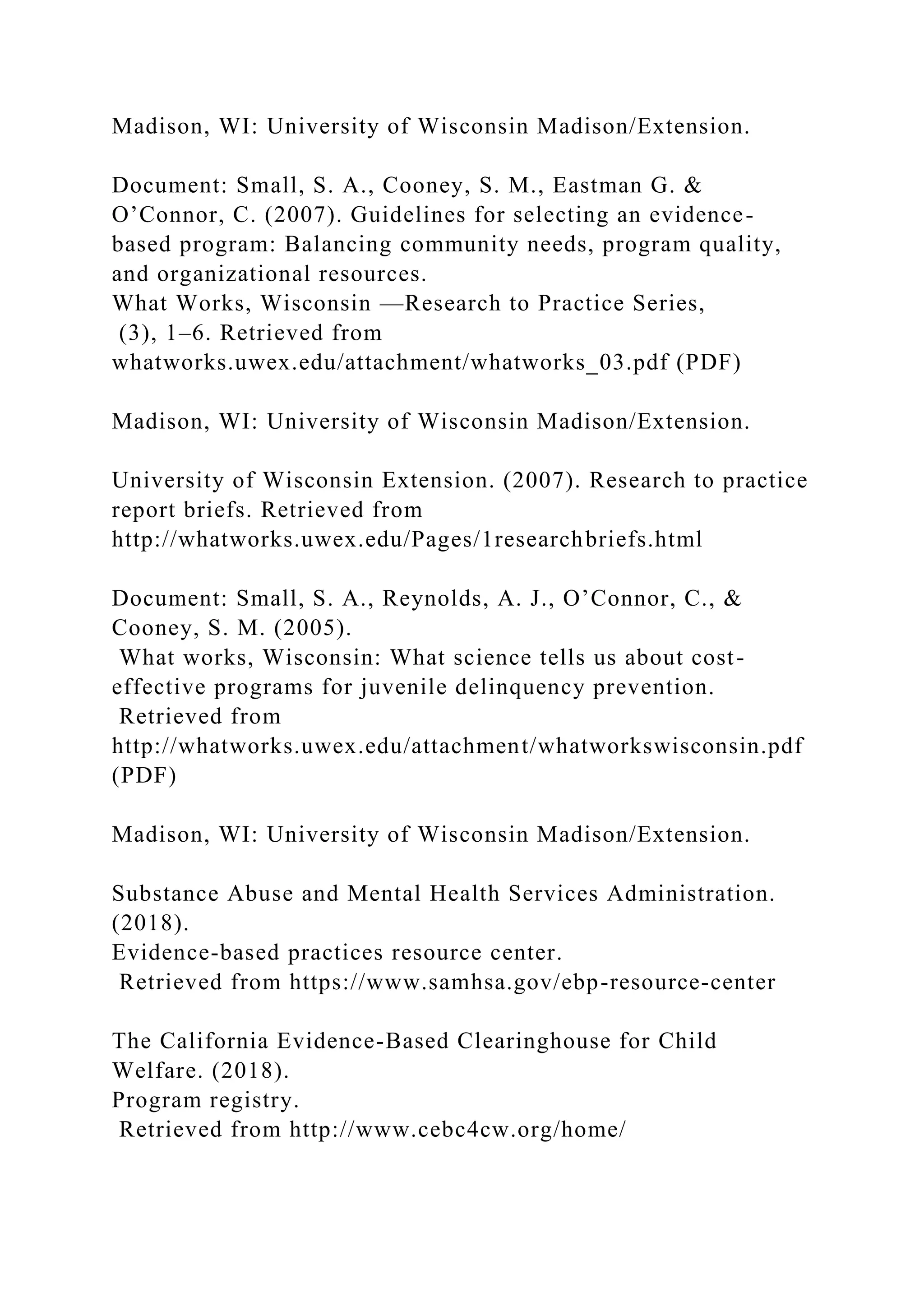 Madison, WI: University of Wisconsin Madison/Extension.
Document: Small, S. A., Cooney, S. M., Eastman G. &
O’Connor, C. (2007). Guidelines for selecting an evidence-
based program: Balancing community needs, program quality,
and organizational resources.
What Works, Wisconsin —Research to Practice Series,
(3), 1–6. Retrieved from
whatworks.uwex.edu/attachment/whatworks_03.pdf (PDF)
Madison, WI: University of Wisconsin Madison/Extension.
University of Wisconsin Extension. (2007). Research to practice
report briefs. Retrieved from
http://whatworks.uwex.edu/Pages/1researchbriefs.html
Document: Small, S. A., Reynolds, A. J., O’Connor, C., &
Cooney, S. M. (2005).
What works, Wisconsin: What science tells us about cost-
effective programs for juvenile delinquency prevention.
Retrieved from
http://whatworks.uwex.edu/attachment/whatworkswisconsin.pdf
(PDF)
Madison, WI: University of Wisconsin Madison/Extension.
Substance Abuse and Mental Health Services Administration.
(2018).
Evidence-based practices resource center.
Retrieved from https://www.samhsa.gov/ebp-resource-center
The California Evidence-Based Clearinghouse for Child
Welfare. (2018).
Program registry.
Retrieved from http://www.cebc4cw.org/home/
 