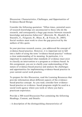Discussion: Characteristics, Challenges, and Opportunities of
Evidence-Based Design
Consider the following quotation: “Often times, potential users
of research knowledge are unconnected to those who do the
research, and consequently a huge gap ensues between research
knowledge and practice behaviors” (Barwick, M., Boudell, K.,
Stasiulis, E., Ferguson, H., Blase, K., & Fixsen, D., 2005).
Social workers must work to close the gap perceived by the
authors of this quote.
In your previous research course, you addressed the concept of
evidence-based practice. However, it is important not to fall
into a habit of using the term “evidence-based practice” without
a clear understanding of its meaning. In particular, it is
important to understand what standards of evidence must exist
to classify an intervention or a program as evidence based. In
this assignment, you are to clarify your understanding of the
nature of evidence-based practice and analyze the challenges
and opportunities for implementing evidence-based practice in
your current social work practice.
To prepare for this Discussion, read the Learning Resources that
provide information about different aspects of the evidence-
based practice concept. As you read, consider how evidence-
based practice or evidence- based programs might be used in a
social work agency where you work or where you had a
practicum experience.
Provide a 300-word Discussion Post containing the following
Headings, Content, and Details:
- A description of the distinguishing characteristics of
 