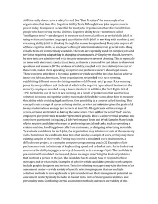 abilities really does create a safety hazard. See “Best Practices” for an example of an
organization that does this. Cognitive Ability Tests Although fewer jobs require muscle
power today, brainpower is essential for most jobs. Organizations therefore benefit from
people who have strong mental abilities. Cognitive ability tests—sometimes called
“intelligence tests”—are designed to measure such mental abilities as verbal skills (skill in
using written and spoken language), quantitative skills (skill in working with numbers), and
reasoning ability (skill in thinking through the answer to a problem). Many jobs require all
of these cognitive skills, so employers often get valid information from general tests. Many
reliable tests are commercially available. The tests are especially valid for complex jobs and
for those requiring adaptability in changing circumstances.19 Employers should, however,
be sure tests are administered with security measures to prevent cheating. This is especially
an issue with electronic standardized tests, as there is a demand for test takers to share test
questions and answers.20 The evidence of validity, coupled with the relatively low cost of
these tests, makes them appealing, except for one problem: concern about legal issues.
These concerns arise from a historical pattern in which use of the tests has had an adverse
impact on African Americans. Some organizations responded with race norming,
establishing different norms for hiring members of different racial groups. Race norming
poses its own problems, not the least of which is the negative reputation it bestows on the
minority employees selected using a lower standard. In addition, the Civil Rights Act of
1991 forbids the use of race or sex norming. As a result, organizations that want to base
selection decisions on cognitive ability must make difficult decisions about how to measure
this ability while avoiding legal problems. One possibility is a concept called banding. This
concept treats a range of scores as being similar, as when an instructor gives the grade of A
to any student whose average test score is at least 90. All applicants within a range of
scores, or band, are treated as having the same score. Then within the set of “tied” scores,
employers give preference to underrepresented groups. This is a controversial practice, and
some have questioned its legality.21 Job Performance Tests and Work Samples Many kinds
of jobs require candidates who excel at performing specialized tasks, such as operating a
certain machine, handling phone calls from customers, or designing advertising materials.
To evaluate candidates for such jobs, the organization may administer tests of the necessary
skills. Sometimes the candidates take tests that involve a sample of work, or they may show
existing samples of their work. Testing may involve a simulated work environment, a
difficult team project, or a complex computer programming puzzle.22 Examples of job
performance tests include tests of keyboarding speed and in-basket tests. An in-basket test
measures the ability to juggle a variety of demands, as in a manager’s job. The candidate is
presented with simulated memos and phone messages describing the kinds of problems
that confront a person in the job. The candidate has to decide how to respond to these
messages and in what order. Examples of jobs for which candidates provide work samples
include graphic designers and writers. Tests for selecting managers may take the form of an
assessment center—a wide variety of specific selection programs that use multiple
selection methods to rate applicants or job incumbents on their management potential. An
assessment center typically includes in-basket tests, tests of more general abilities, and
personality tests. Combining several assessment methods increases the validity of this
 