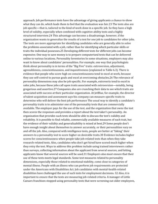 approach. Job performance tests have the advantage of giving applicants a chance to show
what they can do, which leads them to feel that the evaluation was fair.23 The tests also are
job specific—that is, tailored to the kind of work done in a specific job. So they have a high
level of validity, especially when combined with cognitive ability tests and a highly
structured interview.24 This advantage can become a disadvantage, however, if the
organization wants to generalize the results of a test for one job to candidates for other jobs.
The tests are more appropriate for identifying candidates who are generally able to solve
the problems associated with a job, rather than for identifying which particular skills or
traits the individual possesses.25 Developing different tests for different jobs can become
expensive. One way to save money is to prepare computerized tests that can be delivered
online to various locations. Personality Inventories In some situations, employers may also
want to know about candidates’ personalities. For example, one way that psychologists
think about personality is in terms of the “Big Five” traits: extroversion, adjustment,
agreeableness, conscientiousness, and inquisitiveness (explained in Table 6.3). There is
evidence that people who score high on conscientiousness tend to excel at work, because
they use self-control to pursue goals and excel at overcoming obstacles.26 The relevance of
personality dimensions may also be job specific. For example, extroverts tend to excel in
sales jobs, because these jobs call upon traits associated with extroversion—notably, being
gregarious and assertive.27 Companies also are crunching their data to see which traits are
associated with success at their particular organization. At JetBlue, for example, the director
of talent acquisition and assessment says his company can measure specific traits to
determine who will deliver the best job performance The usual way to identify a candidate’s
personality traits is to administer one of the personality tests that are commercially
available. The employer pays for the use of the test, and the organization that owns the test
then scores the responses and provides a report about the test taker’s personality. An
organization that provides such tests should be able to discuss the test’s validity and
reliability. It is possible to find reliable, commercially available measures of each trait, but
the evidence of their validity and generalizability is mixed at best.29 Some people don’t
have enough insight about themselves to answer accurately, or their personalities vary on
and off the job. Also, compared with intelligence tests, people are better at “faking” their
answers to a personality test to score higher on desirable traits.30 Evidence includes higher
scores for conscientiousness when people take job-related tests than when they take
research-related tests. Also, candidates who don’t get hired have scored much higher when
they retry the test. Ways to address this problem include using trained interviewers rather
than surveys, collecting information about the applicant from several sources, and letting
applicants know that several sources will be used.31 Employers also must ensure that their
use of these tests meets legal standards. Some test measures related to personality
dimensions, especially those related to emotional stability, come close to categories of
mental illness. People with an illness who can perform job requirements are protected
under the Americans with Disabilities Act. Job candidates with mental-health-related
disabilities have challenged the use of such tests for employment decisions. 32 Also, it is
important to ensure that the tests are measuring job-related criteria. A manager of Little
Caesars franchises stopped using personality tests that were screening out older employees,
 