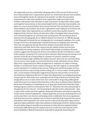 who apparently were less comfortable with going online to fill out a test.33 One trend in
favor of personality tests is organizations’ greater use of teamwork. Because team members
must work together closely, the selection of one member can affect the personality
requirements for other team members.34 An organization might try to select team
members with similar traits and values in order to promote a strong culture where people
work together harmoniously, or they instead might look for a diversity of personalities and
values as a way to promote debate and creativity. Honesty Tests and Drug Tests No matter
what employees’ personalities may be like, organizations want employees to be honest and
to behave safely. Some organizations are satisfied to assess these qualities based on
judgments from reference checks and interviews. Others investigate these characteristics
more directly through the use of honesty tests and drug tests. The most famous kind of
honesty test is the polygraph, the so-called lie detector test. However, in 1988 the passage
of the Polygraph Act banned the use of polygraphs for screening job candidates. As a result,
testing services have developed paper-and-pencil honesty (or integrity) tests. Generally
these tests ask applicants directly about their attitudes toward theft and their own
experiences with theft. Much of the research into the validity of these tests has been
conducted by the testing companies, which tend to find stronger correlations. However,
evidence suggests that honesty tests do have some ability to predict such behavior as theft
of the employer’s property.35 As concerns about substance abuse have grown during recent
decades, so has the use of drug testing. As a measure of a person’s exposure to drugs,
chemical testing has high reliability and validity. However, these tests are controversial for
several reasons. Some people are concerned that they invade individuals’ privacy. Others
object from a legal perspective. When all applicants or employees are subject to testing,
whether or not they have shown evidence of drug use, the tests might be an unreasonable
search and seizure or a violation of due process. Taking urine and blood samples involves
invasive procedures, and accusing someone of drug use is a serious matter. On the positive
side, a recent analysis of hiring data suggests that drug tests may provide a correction for
discriminatory employment decisions. In states that adopted laws encouraging drug testing,
hiring trends for white males were unchanged, but the hiring of black men increased. That
change did not occur in states where laws were unfavorable to drug testing. Although the
study did not prove (or disprove) discrimination, it does show an influence that is helpful to
black males.36 Employers considering the use of drug tests should ensure that their drug-
testing programs conform to some general rules: 37 ∙ Administer the tests systematically to
all applicants for the same job. ∙ Use drug testing for jobs that involve safety hazards. ∙ Have
a report of the results sent to the applicant, along with information about how to appeal the
results and be retested if appropriate. ∙ Respect applicants’ privacy by conducting tests in an
environment that is not intrusive and keeping results confidential. Even at an organization
with these best practices, employers have to keep in mind that drug testing will not uncover
all problems with impairment. One recent concern is that much drug abuse today involves
legal prescription painkillers rather than substances traditionally tested for. Routine testing
for prescription drugs (or possibly even marijuana in states that have legalized medical
marijuana) is difficult because the employer has to be careful not to discriminate on the
basis of disabilities. Medical Examinations Especially for physically demanding jobs,
 