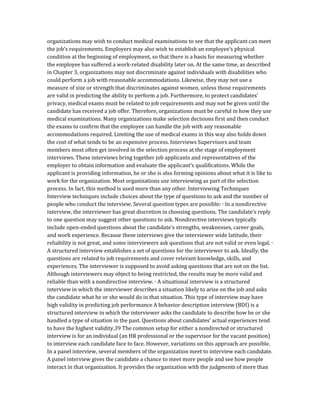 organizations may wish to conduct medical examinations to see that the applicant can meet
the job’s requirements. Employers may also wish to establish an employee’s physical
condition at the beginning of employment, so that there is a basis for measuring whether
the employee has suffered a work-related disability later on. At the same time, as described
in Chapter 3, organizations may not discriminate against individuals with disabilities who
could perform a job with reasonable accommodations. Likewise, they may not use a
measure of size or strength that discriminates against women, unless those requirements
are valid in predicting the ability to perform a job. Furthermore, to protect candidates’
privacy, medical exams must be related to job requirements and may not be given until the
candidate has received a job offer. Therefore, organizations must be careful in how they use
medical examinations. Many organizations make selection decisions first and then conduct
the exams to confirm that the employee can handle the job with any reasonable
accommodations required. Limiting the use of medical exams in this way also holds down
the cost of what tends to be an expensive process. Interviews Supervisors and team
members most often get involved in the selection process at the stage of employment
interviews. These interviews bring together job applicants and representatives of the
employer to obtain information and evaluate the applicant’s qualifications. While the
applicant is providing information, he or she is also forming opinions about what it is like to
work for the organization. Most organizations use interviewing as part of the selection
process. In fact, this method is used more than any other. Interviewing Techniques
Interview techniques include choices about the type of questions to ask and the number of
people who conduct the interview. Several question types are possible: ∙ In a nondirective
interview, the interviewer has great discretion in choosing questions. The candidate’s reply
to one question may suggest other questions to ask. Nondirective interviews typically
include open-ended questions about the candidate’s strengths, weaknesses, career goals,
and work experience. Because these interviews give the interviewer wide latitude, their
reliability is not great, and some interviewers ask questions that are not valid or even legal. ∙
A structured interview establishes a set of questions for the interviewer to ask. Ideally, the
questions are related to job requirements and cover relevant knowledge, skills, and
experiences. The interviewer is supposed to avoid asking questions that are not on the list.
Although interviewers may object to being restricted, the results may be more valid and
reliable than with a nondirective interview. ∙ A situational interview is a structured
interview in which the interviewer describes a situation likely to arise on the job and asks
the candidate what he or she would do in that situation. This type of interview may have
high validity in predicting job performance A behavior description interview (BDI) is a
structured interview in which the interviewer asks the candidate to describe how he or she
handled a type of situation in the past. Questions about candidates’ actual experiences tend
to have the highest validity.39 The common setup for either a nondirected or structured
interview is for an individual (an HR professional or the supervisor for the vacant position)
to interview each candidate face to face. However, variations on this approach are possible.
In a panel interview, several members of the organization meet to interview each candidate.
A panel interview gives the candidate a chance to meet more people and see how people
interact in that organization. It provides the organization with the judgments of more than
 