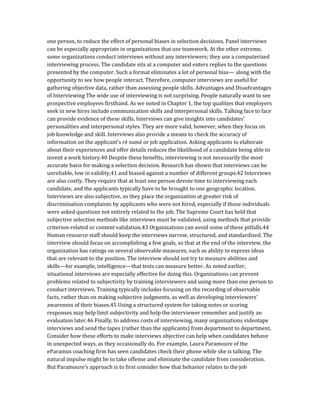 one person, to reduce the effect of personal biases in selection decisions. Panel interviews
can be especially appropriate in organizations that use teamwork. At the other extreme,
some organizations conduct interviews without any interviewers; they use a computerized
interviewing process. The candidate sits at a computer and enters replies to the questions
presented by the computer. Such a format eliminates a lot of personal bias— along with the
opportunity to see how people interact. Therefore, computer interviews are useful for
gathering objective data, rather than assessing people skills. Advantages and Disadvantages
of Interviewing The wide use of interviewing is not surprising. People naturally want to see
prospective employees firsthand. As we noted in Chapter 1, the top qualities that employers
seek in new hires include communication skills and interpersonal skills. Talking face to face
can provide evidence of these skills. Interviews can give insights into candidates’
personalities and interpersonal styles. They are more valid, however, when they focus on
job knowledge and skill. Interviews also provide a means to check the accuracy of
information on the applicant’s ré sumé or job application. Asking applicants to elaborate
about their experiences and offer details reduces the likelihood of a candidate being able to
invent a work history.40 Despite these benefits, interviewing is not necessarily the most
accurate basis for making a selection decision. Research has shown that interviews can be
unreliable, low in validity,41 and biased against a number of different groups.42 Interviews
are also costly. They require that at least one person devote time to interviewing each
candidate, and the applicants typically have to be brought to one geographic location.
Interviews are also subjective, so they place the organization at greater risk of
discrimination complaints by applicants who were not hired, especially if those individuals
were asked questions not entirely related to the job. The Supreme Court has held that
subjective selection methods like interviews must be validated, using methods that provide
criterion-related or content validation.43 Organizations can avoid some of these pitfalls.44
Human resource staff should keep the interviews narrow, structured, and standardized. The
interview should focus on accomplishing a few goals, so that at the end of the interview, the
organization has ratings on several observable measures, such as ability to express ideas
that are relevant to the position. The interview should not try to measure abilities and
skills—for example, intelligence—that tests can measure better. As noted earlier,
situational interviews are especially effective for doing this. Organizations can prevent
problems related to subjectivity by training interviewers and using more than one person to
conduct interviews. Training typically includes focusing on the recording of observable
facts, rather than on making subjective judgments, as well as developing interviewers’
awareness of their biases.45 Using a structured system for taking notes or scoring
responses may help limit subjectivity and help the interviewer remember and justify an
evaluation later.46 Finally, to address costs of interviewing, many organizations videotape
interviews and send the tapes (rather than the applicants) from department to department.
Consider how these efforts to make interviews objective can help when candidates behave
in unexpected ways, as they occasionally do. For example, Laura Paramoure of the
eParamus coaching firm has seen candidates check their phone while she is talking. The
natural impulse might be to take offense and eliminate the candidate from consideration.
But Paramoure’s approach is to first consider how that behavior relates to the job
 