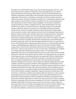 description; if it would interfere with success, she considers the behavior relevant—and
points that out to the candidate.47 Preparing to Interview Organizations can reap the
greatest benefits from interviewing if they prepare carefully. A well-planned interview
should be standardized, comfortable for the participants, and focused on the job and the
organization. The interviewer should have a quiet place in which to conduct interviews
without interruption. This person should be trained in how to ask objective questions, what
subject matter to avoid, and how to detect and handle his or her own personal biases or
other distractions in order to fairly evaluate candidates. The interviewer should have
enough documents to conduct a complete interview. These should include a list of the
questions to be asked in a structured interview, with plenty of space for recording the
responses. When the questions are prepared, it is also helpful to determine how the
answers will be scored. For example, if questions ask how interviewees would handle
certain situations, consider what responses are best in terms of meeting job requirements.
If the job requires someone who motivates others, then a response that shows motivating
behavior would receive a higher score. The interviewer also should have a copy of the
interviewee’s employment application and ré sumé to review before the interview and refer
to during the interview. If possible, the interviewer should also have printed information
about the organization and the job. Near the beginning of the interview, it is a good idea to
go over the job specifications, organizational policies, and so on, so that the interviewee has
a clearer understanding of the organization’s needs. The interviewer should schedule
enough time to review the job requirements, discuss the interview questions, and give the
interviewee a chance to ask questions. To close, the interviewer should thank the candidate
for coming and provide information about what to expect—for example, that the
organization will contact a few finalists within the next two weeks or that a decision will be
made by the end of the week. Selection Decisions After reviewing applications, scoring tests,
conducting interviews, and checking references, the organization needs to make decisions
about which candidates to place in which jobs. In practice, most organizations find more
than one qualified candidate to fill an open position. The selection decision typically
combines ranking based on objective criteria along with subjective judgments about which
candidate will make the greatest contribution. How Organizations Select Employees The
selection decision should not be a simple matter of whom the supervisor likes best or which
candidate will take the lowest offer. Also, observing confidence in job candidates does not
necessarily mean they are competent. Rather, the people making the selection should look
for the best fit between candidate and position. In general, the person’s performance will
result from a combination of ability and motivation. Often, the selection is a choice among a
few people who possess the basic qualifications. The decision makers therefore have to
decide which of those people have the best combination of ability and motivation to fit in
the position and in the organization as a whole. The usual process for arriving at a selection
decision is to gradually narrow the pool of candidates for each job. This approach, called the
multiple-hurdle model, is based on a process such as the one shown earlier in Figure 6.1.
Each stage of the process is a hurdle, and candidates who overcome a hurdle continue to the
next stage of the process. For example, the organization reviews applications and/or
résumés of all candidates, conducts some tests on those who meet minimum requirements,
 