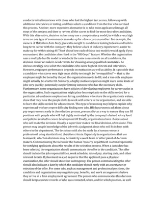 conducts initial interviews with those who had the highest test scores, follows up with
additional interviews or testing, and then selects a candidate from the few who survived
this process. Another, more expensive alternative is to take most applicants through all
steps of the process and then to review all the scores to find the most desirable candidates.
With this alternative, decision makers may use a compensatory model, in which a very high
score on one type of assessment can make up for a low score on another. For example, the
owners of McCollum Auto Body give extra weight to candidates looking to learn and build a
long-term career with the company; they believe a lack of industry experience is easier to
make up for with training.48 Think about how each of those two models would apply if you
encountered the candidates described in the “HR Oops!” feature. Whether the organization
uses a multiple-hurdle model or conducts the same assessments on all candidates, the
decision maker or makers need criteria for choosing among qualified candidates. An
obvious strategy is to select the candidates who score highest on tests and interviews.
However, employee performance depends on motivation as well as ability. It is possible that
a candidate who scores very high on an ability test might be “overqualified”— that is, the
employee might be bored by the job the organization needs to fill, and a less-able employee
might actually be a better fit. Similarly, a highly motivated person might learn some kinds of
jobs very quickly, potentially outperforming someone who has the necessary skills.
Furthermore, some organizations have policies of developing employees for career paths in
the organization. Such organizations might place less emphasis on the skills needed for a
particular job and more emphasis on hiring candidates who share the organization’s values,
show that they have the people skills to work with others in the organization, and are able
to learn the skills needed for advancement. This type of reasoning may help to explain why
experienced workers report difficulty finding new jobs. HR departments ask them about
pay requirements early in the selection process, presumably as a way to ensure they can fill
positions with people who will feel highly motivated by the company’s desired salary level
and policies related to career development.49 Finally, organizations have choices about
who will make the decision. Usually a supervisor makes the final decision, often alone. This
person may couple knowledge of the job with a judgment about who will fit in best with
others in the department. The decision could also be made by a human resource
professional using standardized, objective criteria. Especially in organizations that use
teamwork, selection decisions may be made by a work team or other panel of decision
makers. Communicating the Decision The human resource department is often responsible
for notifying applicants about the results of the selection process. When a candidate has
been selected, the organization should communicate the offer to the candidate. The offer
should include the job responsibilities, work schedule, rate of pay, starting date, and other
relevant details. If placement in a job requires that the applicant pass a physical
examination, the offer should state that contingency. The person communicating the offer
should also indicate a date by which the candidate should reply with an acceptance or
rejection of the offer. For some jobs, such as management and professional positions, the
candidate and organization may negotiate pay, benefits, and work arrangements before
they arrive at a final employment agreement. The person who communicates this decision
should keep accurate records of who was contacted, when, and for which position, as well
 