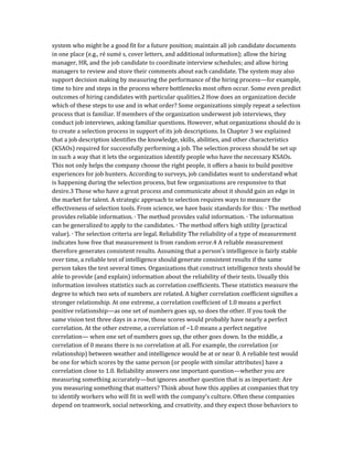 system who might be a good fit for a future position; maintain all job candidate documents
in one place (e.g., ré sumé s, cover letters, and additional information); allow the hiring
manager, HR, and the job candidate to coordinate interview schedules; and allow hiring
managers to review and store their comments about each candidate. The system may also
support decision making by measuring the performance of the hiring process—for example,
time to hire and steps in the process where bottlenecks most often occur. Some even predict
outcomes of hiring candidates with particular qualities.2 How does an organization decide
which of these steps to use and in what order? Some organizations simply repeat a selection
process that is familiar. If members of the organization underwent job interviews, they
conduct job interviews, asking familiar questions. However, what organizations should do is
to create a selection process in support of its job descriptions. In Chapter 3 we explained
that a job description identifies the knowledge, skills, abilities, and other characteristics
(KSAOs) required for successfully performing a job. The selection process should be set up
in such a way that it lets the organization identify people who have the necessary KSAOs.
This not only helps the company choose the right people, it offers a basis to build positive
experiences for job hunters. According to surveys, job candidates want to understand what
is happening during the selection process, but few organizations are responsive to that
desire.3 Those who have a great process and communicate about it should gain an edge in
the market for talent. A strategic approach to selection requires ways to measure the
effectiveness of selection tools. From science, we have basic standards for this: ∙ The method
provides reliable information. ∙ The method provides valid information. ∙ The information
can be generalized to apply to the candidates. ∙ The method offers high utility (practical
value). ∙ The selection criteria are legal. Reliability The reliability of a type of measurement
indicates how free that measurement is from random error.4 A reliable measurement
therefore generates consistent results. Assuming that a person’s intelligence is fairly stable
over time, a reliable test of intelligence should generate consistent results if the same
person takes the test several times. Organizations that construct intelligence tests should be
able to provide (and explain) information about the reliability of their tests. Usually this
information involves statistics such as correlation coefficients. These statistics measure the
degree to which two sets of numbers are related. A higher correlation coefficient signifies a
stronger relationship. At one extreme, a correlation coefficient of 1.0 means a perfect
positive relationship—as one set of numbers goes up, so does the other. If you took the
same vision test three days in a row, those scores would probably have nearly a perfect
correlation. At the other extreme, a correlation of −1.0 means a perfect negative
correlation— when one set of numbers goes up, the other goes down. In the middle, a
correlation of 0 means there is no correlation at all. For example, the correlation (or
relationship) between weather and intelligence would be at or near 0. A reliable test would
be one for which scores by the same person (or people with similar attributes) have a
correlation close to 1.0. Reliability answers one important question—whether you are
measuring something accurately—but ignores another question that is as important: Are
you measuring something that matters? Think about how this applies at companies that try
to identify workers who will fit in well with the company’s culture. Often these companies
depend on teamwork, social networking, and creativity, and they expect those behaviors to
 