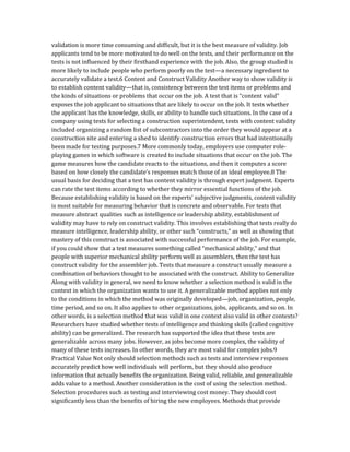 validation is more time consuming and difficult, but it is the best measure of validity. Job
applicants tend to be more motivated to do well on the tests, and their performance on the
tests is not influenced by their firsthand experience with the job. Also, the group studied is
more likely to include people who perform poorly on the test—a necessary ingredient to
accurately validate a test.6 Content and Construct Validity Another way to show validity is
to establish content validity—that is, consistency between the test items or problems and
the kinds of situations or problems that occur on the job. A test that is “content valid”
exposes the job applicant to situations that are likely to occur on the job. It tests whether
the applicant has the knowledge, skills, or ability to handle such situations. In the case of a
company using tests for selecting a construction superintendent, tests with content validity
included organizing a random list of subcontractors into the order they would appear at a
construction site and entering a shed to identify construction errors that had intentionally
been made for testing purposes.7 More commonly today, employers use computer role-
playing games in which software is created to include situations that occur on the job. The
game measures how the candidate reacts to the situations, and then it computes a score
based on how closely the candidate’s responses match those of an ideal employee.8 The
usual basis for deciding that a test has content validity is through expert judgment. Experts
can rate the test items according to whether they mirror essential functions of the job.
Because establishing validity is based on the experts’ subjective judgments, content validity
is most suitable for measuring behavior that is concrete and observable. For tests that
measure abstract qualities such as intelligence or leadership ability, establishment of
validity may have to rely on construct validity. This involves establishing that tests really do
measure intelligence, leadership ability, or other such “constructs,” as well as showing that
mastery of this construct is associated with successful performance of the job. For example,
if you could show that a test measures something called “mechanical ability,” and that
people with superior mechanical ability perform well as assemblers, then the test has
construct validity for the assembler job. Tests that measure a construct usually measure a
combination of behaviors thought to be associated with the construct. Ability to Generalize
Along with validity in general, we need to know whether a selection method is valid in the
context in which the organization wants to use it. A generalizable method applies not only
to the conditions in which the method was originally developed—job, organization, people,
time period, and so on. It also applies to other organizations, jobs, applicants, and so on. In
other words, is a selection method that was valid in one context also valid in other contexts?
Researchers have studied whether tests of intelligence and thinking skills (called cognitive
ability) can be generalized. The research has supported the idea that these tests are
generalizable across many jobs. However, as jobs become more complex, the validity of
many of these tests increases. In other words, they are most valid for complex jobs.9
Practical Value Not only should selection methods such as tests and interview responses
accurately predict how well individuals will perform, but they should also produce
information that actually benefits the organization. Being valid, reliable, and generalizable
adds value to a method. Another consideration is the cost of using the selection method.
Selection procedures such as testing and interviewing cost money. They should cost
significantly less than the benefits of hiring the new employees. Methods that provide
 