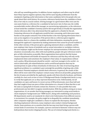 who will say something positive. In addition, former employers and others may be afraid
that if they express negative opinions, they will be sued. Equally problematic from the
standpoint of getting useful information is that some candidates fail to list people who can
speak about their work history. On occasion, references barely know the candidate or know
him or her only in a social context. A hiring manager in a government office even saw his
own name listed as a reference for a candidate he had never met. In that case, the visibly
uncomfortable worker offered the manager an unconvincing explanation, so the references
at least tested the candidate’s honesty (and he did not get hired).12 Usually the organization
checks references after it has determined that the applicant is a finalist for the job.
Contacting references for all applicants would be time consuming, and it does pose some
burden on the people contacted. Part of that burden is the risk of giving information that is
seen as too negative or too positive. If the person who is a reference gives negative
information, there is a chance the candidate will claim defamation, meaning the person
damaged the applicant’s reputation by making statements that cannot be proved truthful.13
At the other extreme, if the person gives a glowing statement about a candidate, and the
new employer later learns of misdeeds such as sexual misconduct or workplace violence,
the new employer might sue the former employer for misrepresentation.14 Because such
situations occasionally arise, often with much publicity, people who give references tend to
give as little information as possible. Most organizations have policies that the human
resource department will handle all requests for references and that they will only verify
employment dates and sometimes the employee’s final salary. In organizations without
such a policy, HR professionals should be careful—and train managers to be careful—to
stick to observable, job-related behaviors and to avoid broad opinions that may be
misinterpreted. In spite of these drawbacks of references, the risks of not learning about
significant problems in a candidate’s past outweigh the possibility of getting only a little
information. Potential employers should check references. In general, the results of this
effort will be most valid if the employer contacts many references (if possible, going beyond
the list of names provided by the applicant), speaks with them directly by phone, and listens
carefully for clues such as tone of voice.15 Background Checks A background check is a way
to verify that applicants are as they represent themselves to be. Unfortunately, not all
candidates are open and honest. In recent survey of HR professionals, more than half said
they had caught at least one piece of false information on a résumé.16 Note that this is not
the same as saying half of résumés contain lies. However, it’s also possible that some
professionals saw but didn’t recognize misinformation. With the problem arising at so many
organizations, it’s no wonder that hiring managers are interested in using social media to
check employees’ backgrounds (see “HRM Social”). Along with establishing such practices,
HR departments need to set standards for what to do if information from different sources
is inconsistent. For example, the policy might be to disqualify the candidate immediately;
other companies might give candidates a chance to explain the discrepancy. Besides
checking employment references, many employers also conduct criminal background
checks. Some positions are so sensitive that the law may even limit hiring a person with
certain kinds of convictions: for example, a person convicted of domestic violence may not
hold positions that involve shipping firearms. The use of criminal background checks is a
 