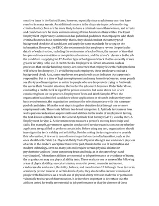 sensitive issue in the United States, however, especially since crackdowns on crime have
resulted in many arrests. An additional concern is the disparate impact of considering
criminal history. Men are far more likely to have a criminal record than women, and arrests
and convictions are far more common among African Americans than whites. The Equal
Employment Opportunity Commission has published guidelines that employers who check
criminal histories do so consistently; that is, they should conduct the same type of
background check for all candidates and apply the same standards for acting on the
information. However, the EEOC also recommends that employers review the particular
details of each situation, including the seriousness of each offense, the amount of time that
has passed since conviction or completion of sentence, and the crime’s relevance to the job
the candidate is applying for.17 Another type of background check that has recently drawn
greater scrutiny is the use of credit checks. Employers in certain situations, such as
processes that involve handling money, are concerned that employees with credit problems
will behave less honestly. To avoid hiring such employees, these employers conduct a
background check. Also, some employers see good credit as an indicator that a person is
responsible. But in a time of high unemployment and many home foreclosures, some people
see this type of investigation as unfair to people who are desperately trying to find work:
the worse their financial situation, the harder the job search becomes. Under federal law,
conducting a credit check is legal if the person consents, but some states ban or are
considering bans on the practice. Employment Tests and Work Samples When the
organization has identified candidates whose applications or résumés indicate they meet
basic requirements, the organization continues the selection process with this narrower
pool of candidates. Often the next step is to gather objective data through one or more
employment tests. These tests fall into two broad categories: 1. Aptitude tests assess how
well a person can learn or acquire skills and abilities. In the realm of employment testing,
the best-known aptitude test is the General Aptitude Test Battery (GATB), used by the U.S.
Employment Service. 2. Achievement tests measure a person’s existing knowledge and
skills. For example, government agencies conduct civil service examinations to see whether
applicants are qualified to perform certain jobs. Before using any test, organizations should
investigate the test’s validity and reliability. Besides asking the testing service to provide
this information, it is wise to consult more impartial sources of information, such as the
ones identified in Table 6.2. Physical Ability Tests Physical strength and endurance play less
of a role in the modern workplace than in the past, thanks to the use of automation and
modern technology. Even so, many jobs still require certain physical abilities or
psychomotor abilities (those connecting brain and body, as in the case of eye-hand
coordination). When these abilities are essential to job performance or avoidance of injury,
the organization may use physical ability tests. These evaluate one or more of the following
areas of physical ability: muscular tension, muscular power, muscular endurance,
cardiovascular endurance, flexibility, balance, and coordination.18 Although these tests can
accurately predict success at certain kinds of jobs, they also tend to exclude women and
people with disabilities. As a result, use of physical ability tests can make the organization
vulnerable to charges of discrimination. It is therefore important to be certain that the
abilities tested for really are essential to job performance or that the absence of these
 