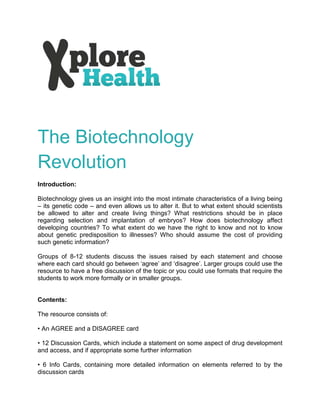 The Biotechnology
Revolution
Introduction:

Biotechnology gives us an insight into the most intimate characteristics of a living being
– its genetic code – and even allows us to alter it. But to what extent should scientists
be allowed to alter and create living things? What restrictions should be in place
regarding selection and implantation of embryos? How does biotechnology affect
developing countries? To what extent do we have the right to know and not to know
about genetic predisposition to illnesses? Who should assume the cost of providing
such genetic information?

Groups of 8-12 students discuss the issues raised by each statement and choose
where each card should go between ‘agree’ and ‘disagree’. Larger groups could use the
resource to have a free discussion of the topic or you could use formats that require the
students to work more formally or in smaller groups.


Contents:

The resource consists of:

• An AGREE and a DISAGREE card

• 12 Discussion Cards, which include a statement on some aspect of drug development
and access, and if appropriate some further information

• 6 Info Cards, containing more detailed information on elements referred to by the
discussion cards
 