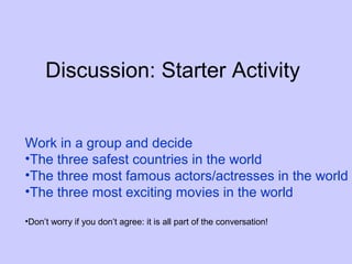 Discussion: Starter Activity


Work in a group and decide
•The three safest countries in the world
•The three most famous actors/actresses in the world
•The three most exciting movies in the world

•Don’t worry if you don’t agree: it is all part of the conversation!
 