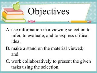 Objectives
A. use information in a viewing selection to
infer, to evaluate, and to express critical
idea;
B. make a stand on the material viewed;
and
C. work collaboratively to present the given
tasks using the selection.
 