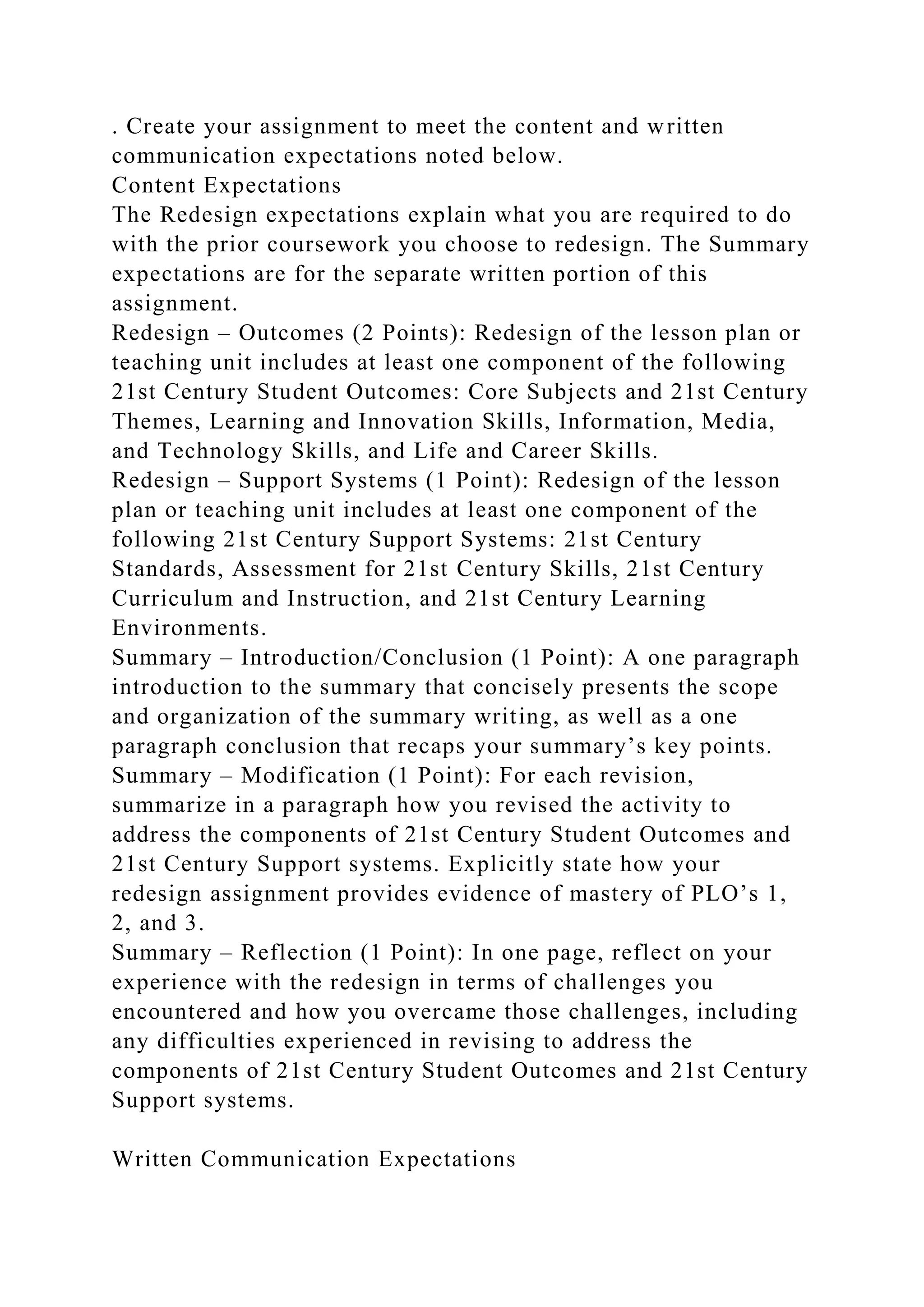 . Create your assignment to meet the content and written
communication expectations noted below.
Content Expectations
The Redesign expectations explain what you are required to do
with the prior coursework you choose to redesign. The Summary
expectations are for the separate written portion of this
assignment.
Redesign – Outcomes (2 Points): Redesign of the lesson plan or
teaching unit includes at least one component of the following
21st Century Student Outcomes: Core Subjects and 21st Century
Themes, Learning and Innovation Skills, Information, Media,
and Technology Skills, and Life and Career Skills.
Redesign – Support Systems (1 Point): Redesign of the lesson
plan or teaching unit includes at least one component of the
following 21st Century Support Systems: 21st Century
Standards, Assessment for 21st Century Skills, 21st Century
Curriculum and Instruction, and 21st Century Learning
Environments.
Summary – Introduction/Conclusion (1 Point): A one paragraph
introduction to the summary that concisely presents the scope
and organization of the summary writing, as well as a one
paragraph conclusion that recaps your summary’s key points.
Summary – Modification (1 Point): For each revision,
summarize in a paragraph how you revised the activity to
address the components of 21st Century Student Outcomes and
21st Century Support systems. Explicitly state how your
redesign assignment provides evidence of mastery of PLO’s 1,
2, and 3.
Summary – Reflection (1 Point): In one page, reflect on your
experience with the redesign in terms of challenges you
encountered and how you overcame those challenges, including
any difficulties experienced in revising to address the
components of 21st Century Student Outcomes and 21st Century
Support systems.
Written Communication Expectations
 