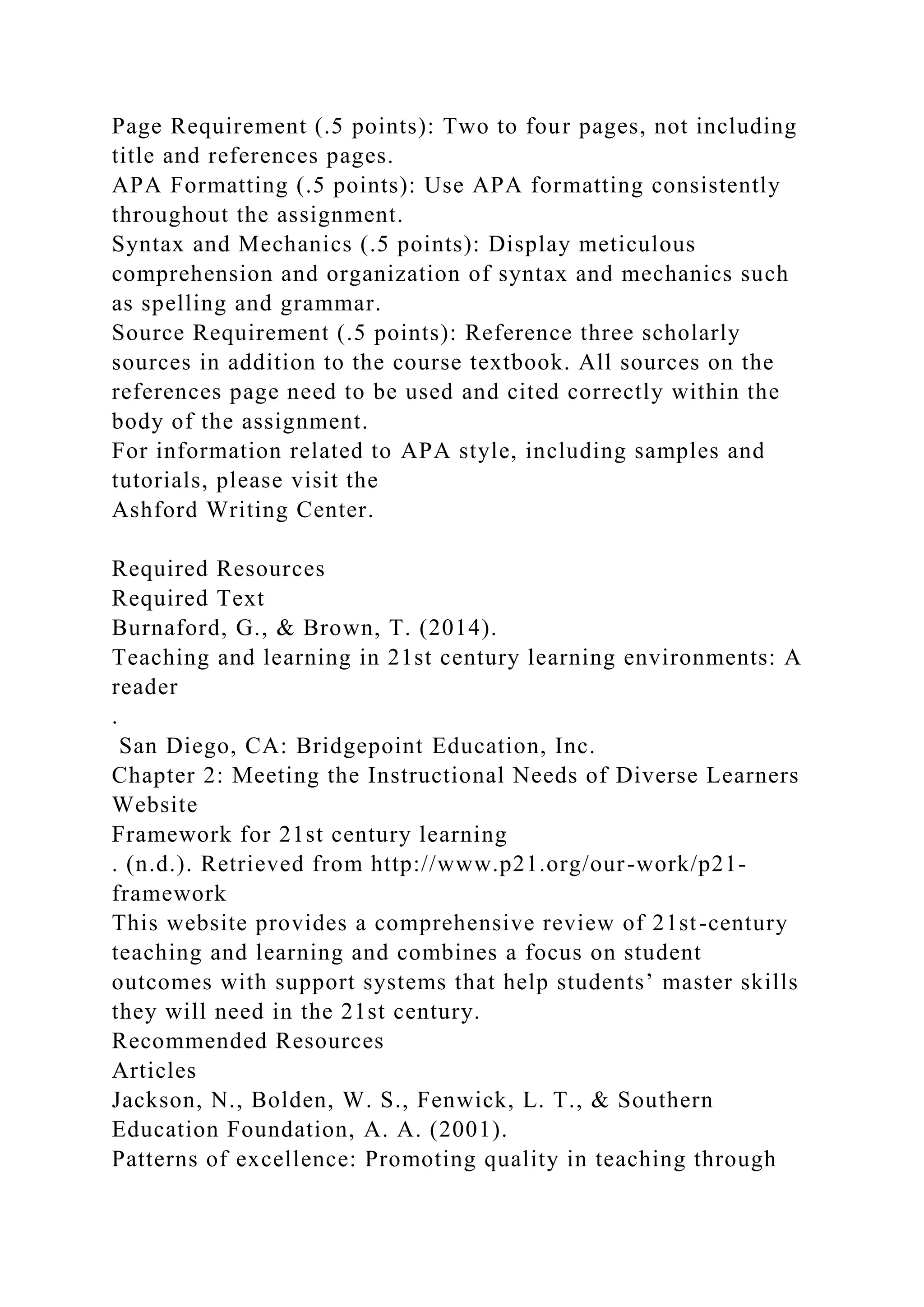 Page Requirement (.5 points): Two to four pages, not including
title and references pages.
APA Formatting (.5 points): Use APA formatting consistently
throughout the assignment.
Syntax and Mechanics (.5 points): Display meticulous
comprehension and organization of syntax and mechanics such
as spelling and grammar.
Source Requirement (.5 points): Reference three scholarly
sources in addition to the course textbook. All sources on the
references page need to be used and cited correctly within the
body of the assignment.
For information related to APA style, including samples and
tutorials, please visit the
Ashford Writing Center.
Required Resources
Required Text
Burnaford, G., & Brown, T. (2014).
Teaching and learning in 21st century learning environments: A
reader
.
San Diego, CA: Bridgepoint Education, Inc.
Chapter 2: Meeting the Instructional Needs of Diverse Learners
Website
Framework for 21st century learning
. (n.d.). Retrieved from http://www.p21.org/our-work/p21-
framework
This website provides a comprehensive review of 21st-century
teaching and learning and combines a focus on student
outcomes with support systems that help students’ master skills
they will need in the 21st century.
Recommended Resources
Articles
Jackson, N., Bolden, W. S., Fenwick, L. T., & Southern
Education Foundation, A. A. (2001).
Patterns of excellence: Promoting quality in teaching through
 