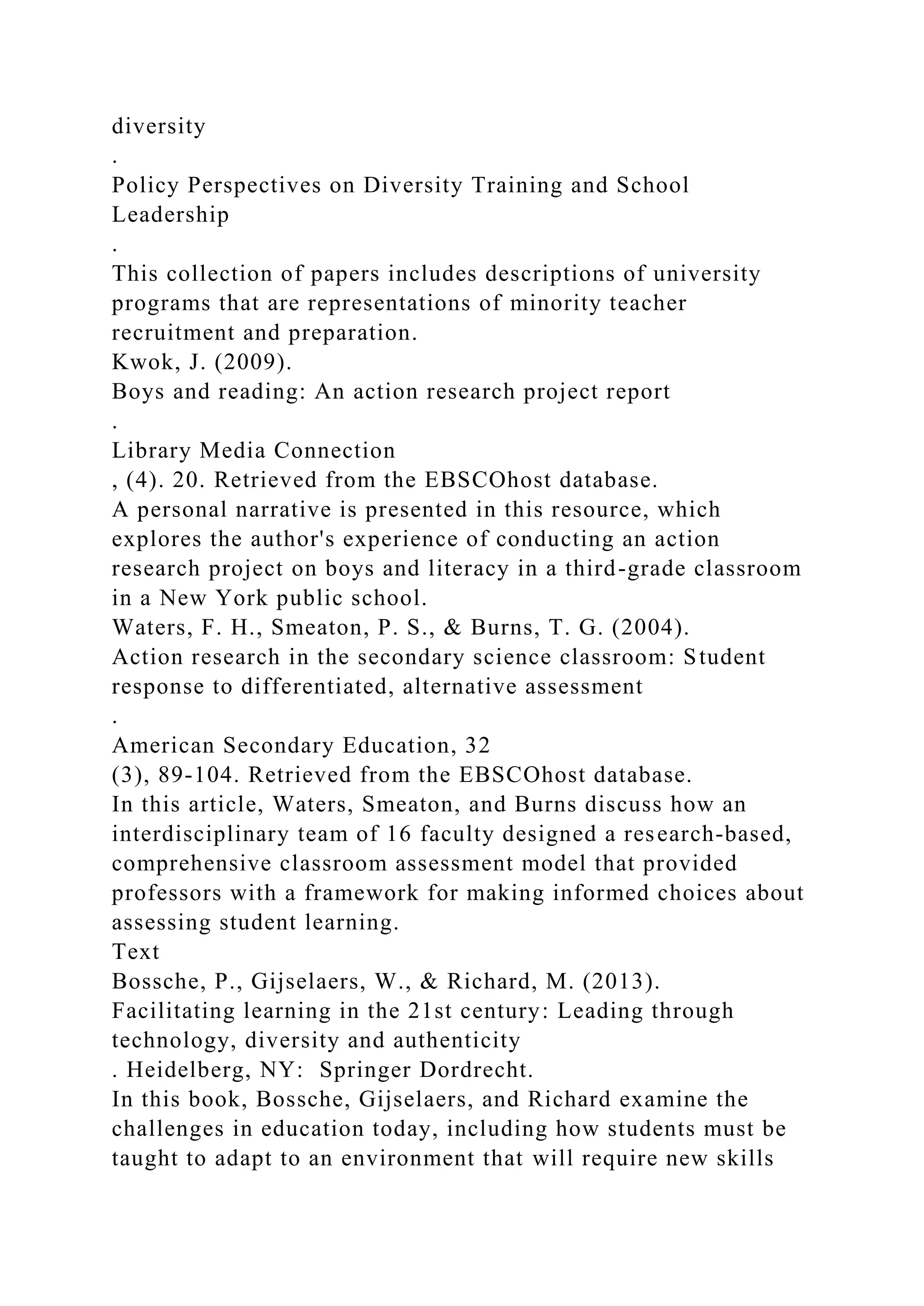 diversity
.
Policy Perspectives on Diversity Training and School
Leadership
.
This collection of papers includes descriptions of university
programs that are representations of minority teacher
recruitment and preparation.
Kwok, J. (2009).
Boys and reading: An action research project report
.
Library Media Connection
, (4). 20. Retrieved from the EBSCOhost database.
A personal narrative is presented in this resource, which
explores the author's experience of conducting an action
research project on boys and literacy in a third-grade classroom
in a New York public school.
Waters, F. H., Smeaton, P. S., & Burns, T. G. (2004).
Action research in the secondary science classroom: Student
response to differentiated, alternative assessment
.
American Secondary Education, 32
(3), 89-104. Retrieved from the EBSCOhost database.
In this article, Waters, Smeaton, and Burns discuss how an
interdisciplinary team of 16 faculty designed a research-based,
comprehensive classroom assessment model that provided
professors with a framework for making informed choices about
assessing student learning.
Text
Bossche, P., Gijselaers, W., & Richard, M. (2013).
Facilitating learning in the 21st century: Leading through
technology, diversity and authenticity
. Heidelberg, NY: Springer Dordrecht.
In this book, Bossche, Gijselaers, and Richard examine the
challenges in education today, including how students must be
taught to adapt to an environment that will require new skills
 