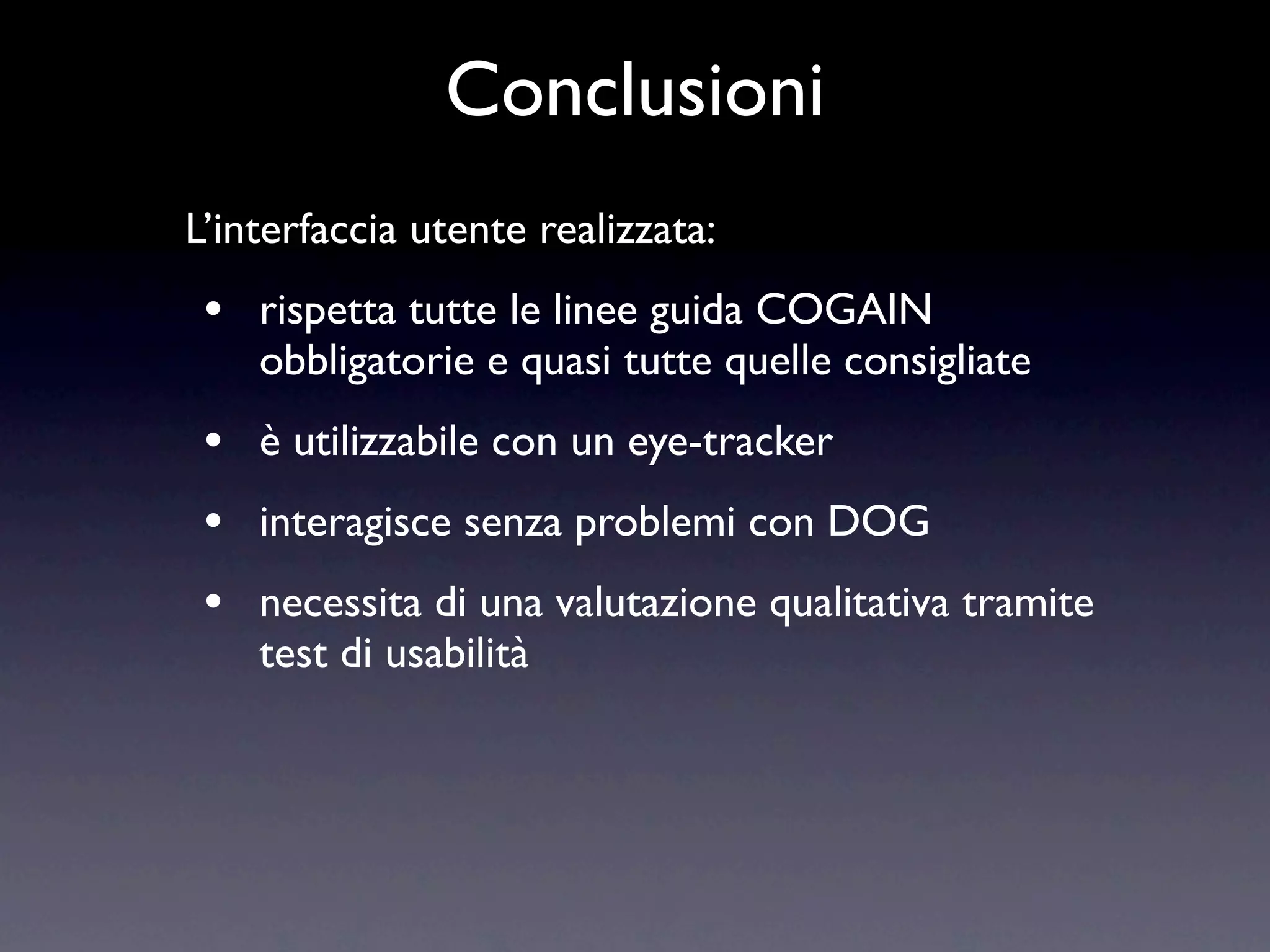 Conclusioni
L’interfaccia utente realizzata:
 •   rispetta tutte le linee guida COGAIN
     obbligatorie e quasi tutte quelle consigliate
 •   è utilizzabile con un eye-tracker
 •   interagisce senza problemi con DOG
 •   necessita di una valutazione qualitativa tramite
     test di usabilità
 