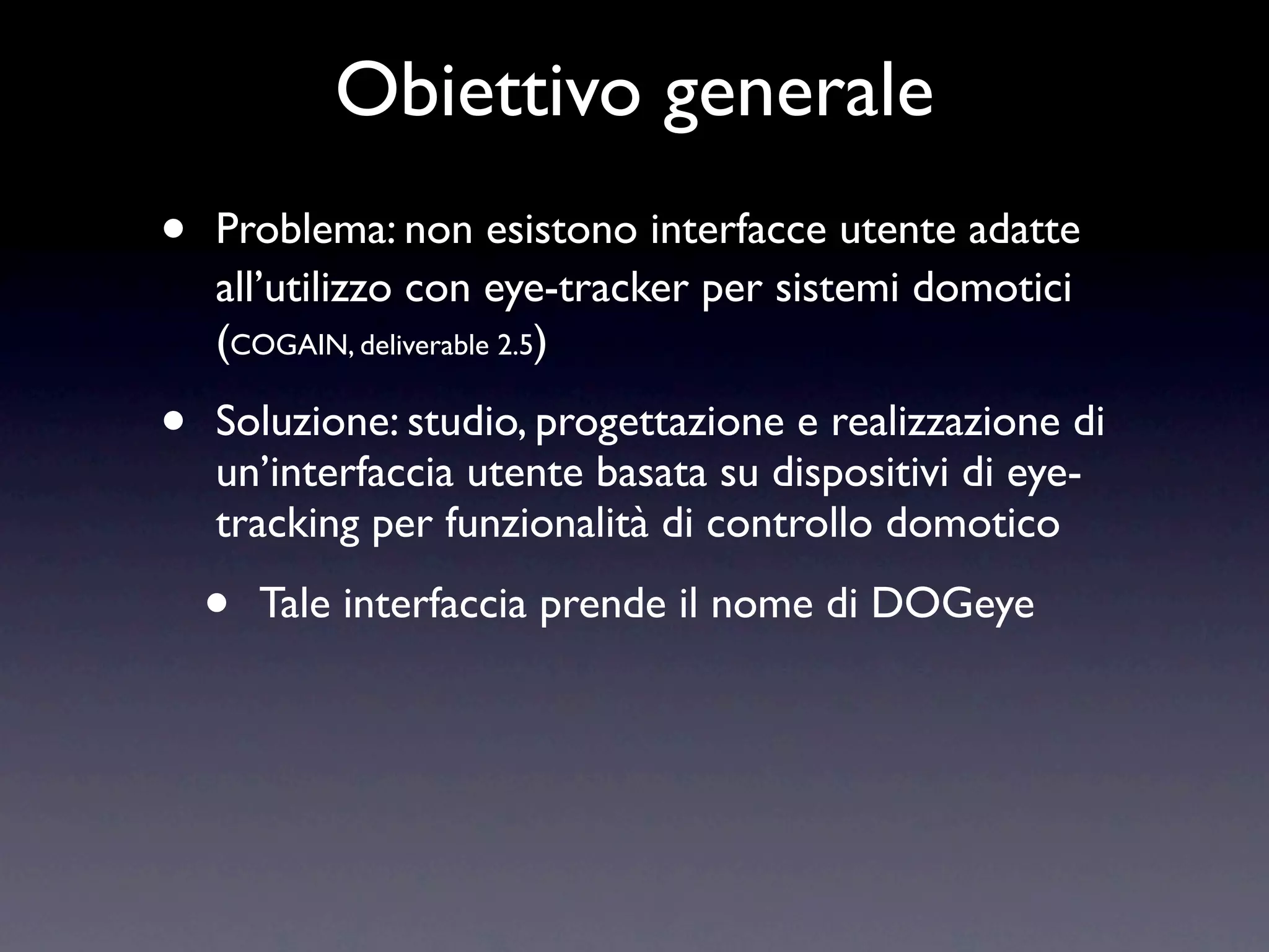 Obiettivo generale
•   Problema: non esistono interfacce utente adatte
    all’utilizzo con eye-tracker per sistemi domotici
    (COGAIN, deliverable 2.5)

•   Soluzione: studio, progettazione e realizzazione di
    un’interfaccia utente basata su dispositivi di eye-
    tracking per funzionalità di controllo domotico

    •   Tale interfaccia prende il nome di DOGeye
 