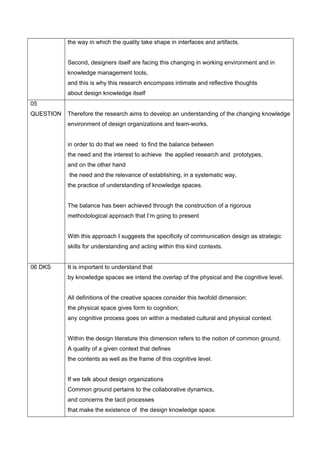 the way in which the quality take shape in interfaces and artifacts.


           Second, designers itself are facing this changing in working environment and in
           knowledge management tools,
           and this is why this research encompass intimate and reflective thoughts
           about design knowledge itself
05
QUESTION   Therefore the research aims to develop an understanding of the changing knowledge
           environment of design organizations and team-works.


           in order to do that we need to find the balance between
           the need and the interest to achieve the applied research and prototypes,
           and on the other hand
           the need and the relevance of establishing, in a systematic way,
           the practice of understanding of knowledge spaces.


           The balance has been achieved through the construction of a rigorous
           methodological approach that I’m going to present


           With this approach I suggests the specificity of communication design as strategic
           skills for understanding and acting within this kind contexts.


06 DKS     It is important to understand that
           by knowledge spaces we intend the overlap of the physical and the cognitive level.


           All definitions of the creative spaces consider this twofold dimension:
           the physical space gives form to cognition;
           any cognitive process goes on within a mediated cultural and physical context.


           Within the design literature this dimension refers to the notion of common ground,
           A quality of a given context that defines
           the contents as well as the frame of this cognitive level.


           If we talk about design organizations
           Common ground pertains to the collaborative dynamics,
           and concerns the tacit processes
           that make the existence of the design knowledge space.
 