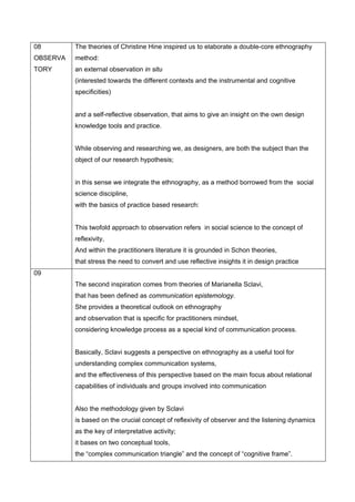 08        The theories of Christine Hine inspired us to elaborate a double-core ethnography
OBSERVA   method:
TORY      an external observation in situ
          (interested towards the different contexts and the instrumental and cognitive
          specificities)


          and a self-reflective observation, that aims to give an insight on the own design
          knowledge tools and practice.


          While observing and researching we, as designers, are both the subject than the
          object of our research hypothesis;


          in this sense we integrate the ethnography, as a method borrowed from the social
          science discipline,
          with the basics of practice based research:


          This twofold approach to observation refers in social science to the concept of
          reflexivity,
          And within the practitioners literature it is grounded in Schon theories,
          that stress the need to convert and use reflective insights it in design practice
09
          The second inspiration comes from theories of Marianella Sclavi,
          that has been defined as communication epistemology.
          She provides a theoretical outlook on ethnography
          and observation that is specific for practitioners mindset,
          considering knowledge process as a special kind of communication process.


          Basically, Sclavi suggests a perspective on ethnography as a useful tool for
          understanding complex communication systems,
          and the effectiveness of this perspective based on the main focus about relational
          capabilities of individuals and groups involved into communication


          Also the methodology given by Sclavi
          is based on the crucial concept of reflexivity of observer and the listening dynamics
          as the key of interpretative activity;
          it bases on two conceptual tools,
          the “complex communication triangle” and the concept of “cognitive frame”.
 