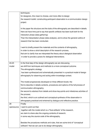 techniques;
             for designers, this mean to choose, and more often to design
             the research toolkit: constructing participant observation is a communication design
             project.


             In the paper the structure and the tools of the ethnography are described in details.
             Here we have time just to say that specific artifacts has been built both for the
             interaction phase (data gathering)
             Than the interpretation phase (data analysis), and to show the general outline of
             research that has been conducted.


             I want to briefly present the materials and the contents of ethnography,
             In order to show a short description of the research process,
             that aim to clarify how we interpreted the theory about dialogical observation
             in order to provide a praxis for dialogical interventions.


24-25        In the final step of the design ethnography we are discussing,
model        we shift from techniques and methods to a more conceptual outcome.
             The ethnographic strategy
             has been synthesized and schematically presented in a practical model of design
             ethnography for observing and acting within knowledge context.


             The model progressively developed on three different levels: the
             first to describe in details contents, procedures and options of the full process of
             communication ethnography;
             the second to abstract from details and show key-points and milestones activities of
             the process;
             the third, which is an outlined and conceptual synthesis of the observation in
             ethnography practiced and entwined by dialogue and reflective practice.
26           Finally
opensource   I want to point out that,
             together with the model which is a “final artifacts” of the research,
             we claim to share also the ongoing contents of research,
             in some way the source code of the ethnography.


             Besides the procedures methods and rules, that are some kind of “conceptual
             software” that we can use to do design ethnography,
 