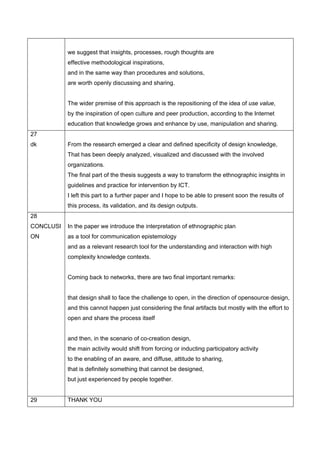we suggest that insights, processes, rough thoughts are
           effective methodological inspirations,
           and in the same way than procedures and solutions,
           are worth openly discussing and sharing.


           The wider premise of this approach is the repositioning of the idea of use value,
           by the inspiration of open culture and peer production, according to the Internet
           education that knowledge grows and enhance by use, manipulation and sharing.
27
dk         From the research emerged a clear and defined specificity of design knowledge,
           That has been deeply analyzed, visualized and discussed with the involved
           organizations.
           The final part of the thesis suggests a way to transform the ethnographic insights in
           guidelines and practice for intervention by ICT.
           I left this part to a further paper and I hope to be able to present soon the results of
           this process, its validation, and its design outputs.
28
CONCLUSI   In the paper we introduce the interpretation of ethnographic plan
ON         as a tool for communication epistemology
           and as a relevant research tool for the understanding and interaction with high
           complexity knowledge contexts.


           Coming back to networks, there are two final important remarks:


           that design shall to face the challenge to open, in the direction of opensource design,
           and this cannot happen just considering the final artifacts but mostly with the effort to
           open and share the process itself


           and then, in the scenario of co-creation design,
           the main activity would shift from forcing or inducting participatory activity
           to the enabling of an aware, and diffuse, attitude to sharing,
           that is definitely something that cannot be designed,
           but just experienced by people together.


29         THANK YOU
 