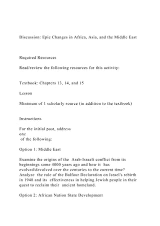Discussion: Epic Changes in Africa, Asia, and the Middle East
Required Resources
Read/review the following resources for this activity:
Textbook: Chapters 13, 14, and 15
Lesson
Minimum of 1 scholarly source (in addition to the textbook)
Instructions
For the initial post, address
one
of the following:
Option 1: Middle East
Examine the origins of the Arab-Israeli conflict from its
beginnings some 4000 years ago and how it has
evolved/devolved over the centuries to the current time?
Analyze the role of the Balfour Declaration on Israel's rebirth
in 1948 and its effectiveness in helping Jewish people in their
quest to reclaim their ancient homeland.
Option 2: African Nation State Development
 