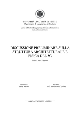 UNIVERSITÀ DEGLI STUDI DI TRIESTE
Dipartimento di Ingegneria e Architettura
Corso di Studi in Ingegneria elettronica ed informatica
Curriculum informatica
DISCUSSIONE PRELIMINARE SULLA
STRUTTURAARCHITETTURALE E
FISICA DEL 5G
Tesi di Laurea Triennale
Laureando:
Matteo Sbicego
Relatore:
prof. Massimiliano Comisso
_____________________________________
ANNO ACCADEMICO 2018/2019
 