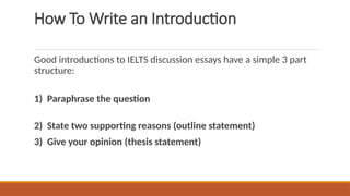 How To Write an Introduction
Good introductions to IELTS discussion essays have a simple 3 part
structure:
1) Paraphrase the question
2) State two supporting reasons (outline statement)
3) Give your opinion (thesis statement)
 
